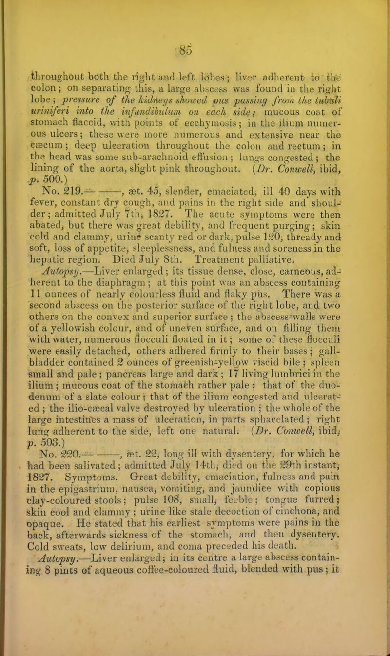 throughout both the right and left lobes; liver adherent to the colon; on separating this, a large abscess was found in the right lobe; pressure of the kidneys showed pus passing from the lubtili uriniferi into the infundibulum on each side; mucous coat of stomach flaccid, with points of ecchymosis; in the ilium numer- ous ulcers; these were more numerous and extensive near the caecum ; deep ulceration throughout the colon and rectum; in the head was some sub-arachnoid effusion ; lungs congested ; the lining of the aorta, slight pink throughout. (Dr. Conwell, ibid, p. 500.) No. 219.- , act. 45, slender, emaciated, ill 40 days with fever, constant dry cough, and pains in the right side and shoul- der; admitted July 7th; 1827. The acute symptoms were then abated, but there was great debility, and frequent purging; skin cold and clammy, mine scanty red or dark, pulse 120, thready and soft, loss of appetite, sleeplessness, and fulness and soreness in the hepatic region. Died July 8th. Treatment palliative. Autopsy.—Liver enlarged; its tissue dense, close, carneous, ad- herent to the diaphragm; at this point was an abscess containing 11 ounces of nearly colourless fluid and flaky pus. There was a second abscess on the posterior surface of the right lobe, and two others on the convex and superior surface ; the abscess-walls were of a yellowish colour, and of uneven surface, and on filling them with water, numerous flocculi floated in it; some of these flocculi were easily detached, others adhered firmly to their bases; gall- bladder contained 2 ounces of greenish-yellow viscid bile ; spleen small and pale; pancreas large and dark; 17 livinglumbrici in the ilium ; mucous coat of the stomach rather pale ; that of the duo- denum of a slate colour • that of the ilium congested and ulcerat- ed ; the ilio-caecal valve destroyed by ulceration ; the whole of the large intestin'es a mass of ulceration, in parts sphacelated; right lung adherent to the side, left one natural. (Dr. Conwell, ibid,’ p. 503.) No. 220.- , set. 22, long ill with dysentery, for which he had been salivated; admitted July 14th, died on the 29th instant,- 1827. Symptoms. Great debility, emaciation, fulness and pain in the epigastrium, nausea, vomiting, and jaundice with copious clay-coloured stools; pulse 10$, small; feeble; tongue furred; skin cool and clammy ; urine like stale decoction of cinchona, and opaque. He stated that his earliest symptoms were pains in the back, afterwards sickness of the stomach, and then dysentery. Cold sweats, low delirium, and coma preceded his death. Autopsy.—Liver enlarged; in its centre a large abscess contain- ing 8 pints of aqueous coffee-coloured fluid, blended with pus ; it
