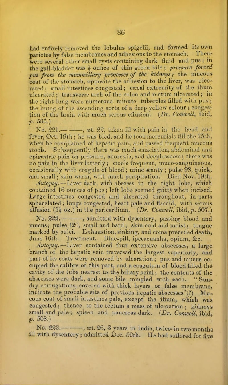 SG had entirely removed the lobulus spigelii, and formed its Own parietes by false membranes and adhesions to the stomach. There were several other small cysts containing dark fluid and pus ; in the gall-bladder was \ ounce of thin green bile ; pressure forced pus from the mammillary processes of the kidneys; the mucous coat of the stomach, opposite the adhesion to the liver, was ulce- rated; small intestines congested ; csecal extremity of the ilium ulcerated; transverse arch of the colon and rectum ulcerated ; in the right lung were numerous minute tubercles filled with pus ; the lining of the ascending aorta of a deep yellow colour; conges- tion of the brain with much serous effusion* (Dr. Conweil, ibid, p. 505.) No. 221. , a?t. 22, taken ill with pain in the head and fever, Oct. 19th ; he was bled, and he took mercurials till the 25th> when he complained of hepatic pain, and passed frequent mucous stools. Subsequently there was much emaciation, abdominal and epigastric pain on pressure, anorexia, and sleeplessness ; there was no pain in the liver latterly ; stools frequent, muco-sanguineous, occasionally with coagula of blood; urine scanty ; pulse 98, quick, and small; skin warm, with much perspiration. Died Nov. 19th* Autopsy.—Diver dark, with abscess in the right lobe, which contained 16 ounces of pus ; left lobe seemed gritty when incised* Large intestines congested and ulcerated throughout, in parts sphacelated ; lungs congested, heart pale and flaccid, with serous effusion (5\ oz.) in the pericardium. (Dr. Conweil, ibid, p. 507.) No. 222. , admitted with dysentery, passing blood and mucus; pulse 120, small and hard; skin cold and moist; tongue marked by sulci. Exhaustion, sinking, and coma preceded death, June 16th. Treatment. Blue-pill, ipecacuanha, opium, &c. Autopsy.—Liver contained four extensive abscesses, a large branch of the hepatic vein traversed the largest superiorly, and part of its coats were removed by ulceration ; pus and mucus oc- cupied the calibre of this part, and a coagulum of blood filled the cavity of the tube nearest to the biliary acini; the contents of the abscesses were dark, and some bile mingled with each. “ Sun- dry corrugations, covered with thick layers or false membrane, indicate the probable site of previous hepatic abscesses”(?) Mu- cous coat of small intestines pale, except the ilium, which was congested; thence to the rectum a mass of ulceration ; kidneys small and pale ; spleen and pancreas dark. (Dr. Conweil, ibid, p. 508.) No. 223. , set. 26, 3 years in India, twice- in two months ill with dysentery ; admitted D^c. SOth. He had suffered for five