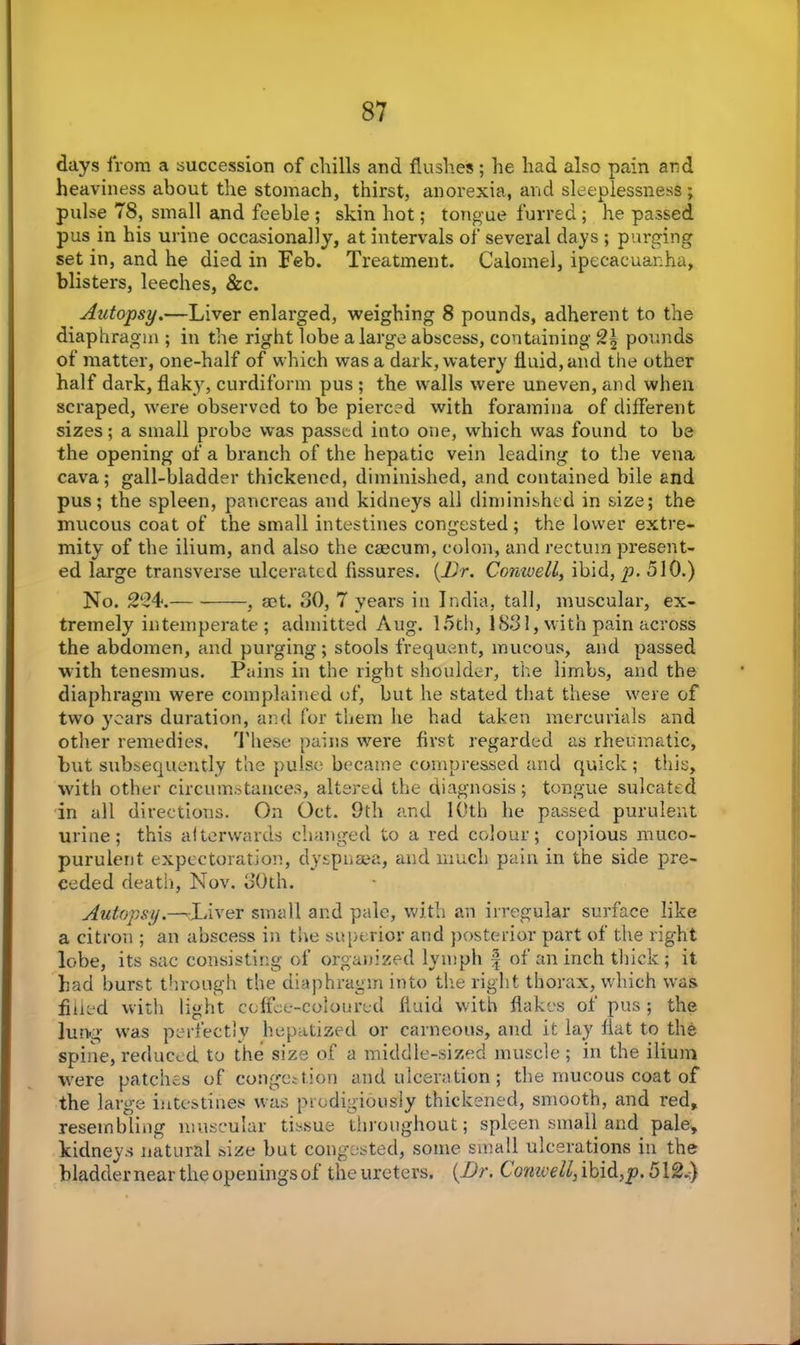 days from a succession of chills and flushes; lie had also pain and heaviness about the stomach, thirst, anorexia, and sleeplessness; pulse 78, small and feeble ; skin hot; tongue furred ; he passed pus in his urine occasionally, at intervals of several days ; purging set in, and he died in Feb. Treatment. Calomel, ipecacuanha, blisters, leeches, &c. Autopsy.—Liver enlarged, weighing 8 pounds, adherent to the diaphragm ; in the right lobe a large abscess, containing 2| pounds of matter, one-half of which was a dark, watery fluid, and the other half dark, flaky, curdiform pus ; the walls were uneven, and when scraped, were observed to be pierced with foramina of different sizes; a small probe was passed into one, which was found to be the opening of a branch of the hepatic vein leading to the vena cava; gall-bladder thickened, diminished, and contained bile and pus; the spleen, pancreas and kidneys all diminished in size; the mucous coat of the small intestines congested; the lower extre- mity of the ilium, and also the caecum, colon, and rectum present- ed large transverse ulcerated fissures. (Dr. Cornwell, ibid, p. 510.) No. 2-4. , act. 30, 7 years in India, tall, muscular, ex- tremely intemperate ; admitted Aug. 15th, 1831, with pain across the abdomen, and purging; stools frequent, mucous, and passed with tenesmus. Pains in the right shoulder, the limbs, and the diaphragm were complained of, but he stated that these were of two years duration, and for them he had taken mercurials and other remedies. These pains were first regarded as rheumatic, but subsequently the pulse became compressed and quick ; this, with other circumstances, altered the diagnosis ; tongue sulcated in all directions. On Oct. 9th and 10th he passed purulent urine; this alterwards changed to a red colour; copious muco- purulent expectoration, dyspnaea, and much pain in the side pre- ceded death, Nov. 30th. Autopsy.—liver small and pale, with an irregular surface like a citron ; an abscess in the superior and posterior part of the right lobe, its sac consisting of organized lymph § of an inch thick; it had burst through the diaphragm into the right thorax, which was filled with light coffee-coloured fluid with flakes of pus ; the lung was perfectly hepatized or carneous, and it lay flat to the spine, reduced to the size of a middle-sized muscle ; in the ilium were patches of congestion and ulceration; the mucous coat of the large intestines was prodigiously thickened, smooth, and red, resembling muscular tissue throughout; spleen small and pale, kidneys natural size but congested, some small ulcerations in the bladdernear the openings of the ureters. (Dr. Conwell, ibid,p. 512J)