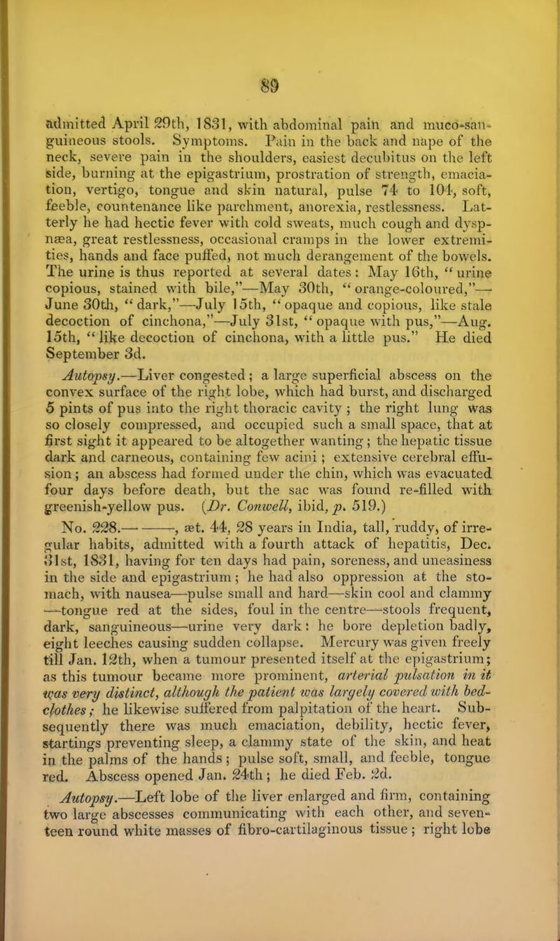 admitted April 29th, 1831, with abdominal pain and muco-satt- guineous stools. Symptoms. Pain in the back and nape of the neck, severe pain in the shoulders, easiest decubitus on the left side, burning at the epigastrium, prostration of strength, emacia- tion, vertigo, tongue and skin natural, pulse 74 to 104, soft, feeble, countenance like parchment, anorexia, restlessness. Lat- terly he had hectic fever with cold sweats, much cough and dysp- naea, great restlessness, occasional cramps in the lower extremi- ties, hands and face puffed, not much derangement of the bowels. The urine is thus reported at several dates: May 16th, “ urine copious, stained with bile,”—May 30th, “ orange-coloured,”— June 30th, “dark,”—July 15th, “opaque and copious, like stale decoction of cinchona,”—July 3lst, “opaque with pus,”—Aug. 15th, “like decoction of cinchona, with a little pus.” He died September 3d. Autopsy.—Liver congested ; a large superficial abscess on the convex surface of the right lobe, which had burst, and discharged 5 pints of pus into the right thoracic cavity ; the right lung was so closely compressed, and occupied such a small space, that at first sight it appeared to be altogether wanting; the hepatic tissue dark and carneous, containing few acini; extensive cerebral effu- sion ; an abscess had formed under the chin, which was evacuated four days before death, but the sac was found re-filled with greenish-yellow pus. {Dr. Comvell, ibid, p. 519.) No. 228. , aet. 44, 28 years in India, tall, ruddy, of irre- gular habits, admitted with a fourth attack of hepatitis, Dec. 31st, 1831, having for ten days had pain, soreness, and uneasiness in the side and epigastrium ; he had also oppression at the sto- mach, with nausea—pulse small and hard—skin cool and clammy —tongue red at the sides, foul in the centre—stools frequent, dark, sanguineous—-urine very dark: he bore depletion badly, eight leeches causing sudden collapse. Mercury was given freely till Jan. 12th, when a tumour presented itself at the epigastrium; as this tumour became more prominent, arterial pulsation in it was very distinct, although the patient was largely covered with bed- clothes ; he likewise suffered from palpitation of the heart. Sub- sequently there was much emaciation, debility, hectic fever, startings preventing sleep, a clammy state of the skin, and heat in the palms of the hands ; pulse soft, small, and feeble, tongue red. Abscess opened Jan. 24th ; he died Feb. 2d. Autopsy.—Left lobe of the liver enlarged and firm, containing two large abscesses communicating with each other, and seven- teen round white masses of fibro-cartilaginous tissue ; right lobe