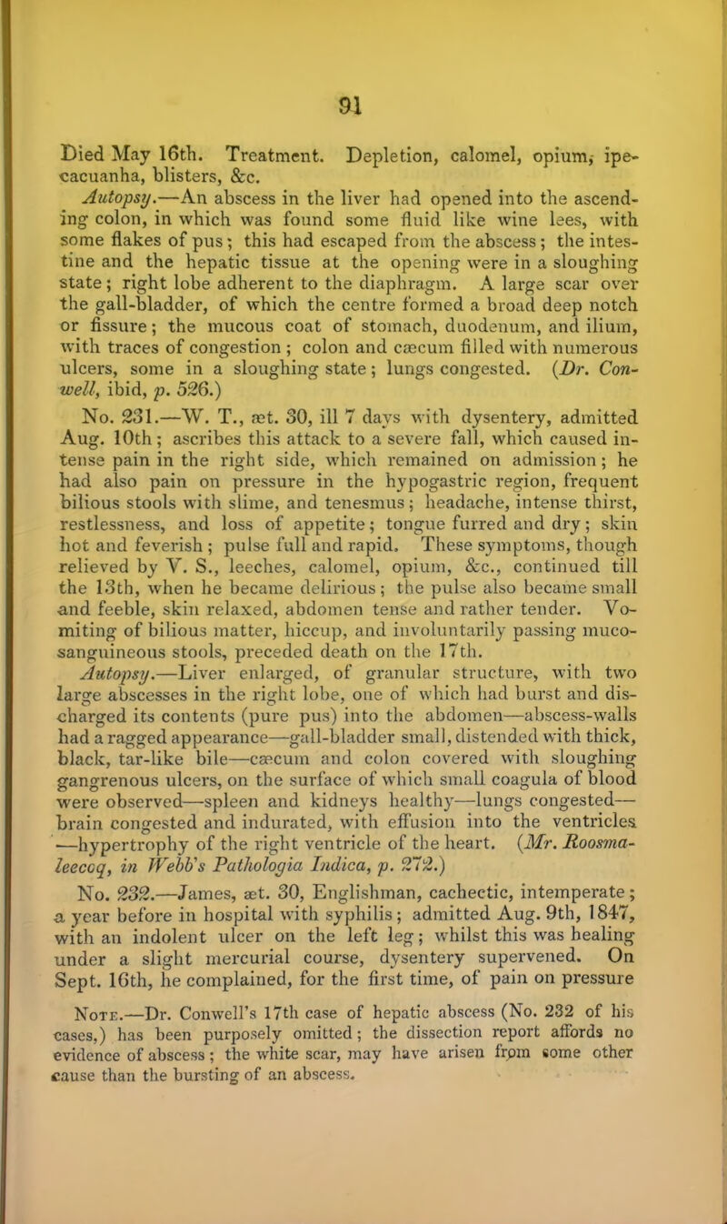 Died May 16th. Treatment. Depletion, calomel, opium,- ipe- cacuanha, blisters, &c. Autopsy.—An abscess in the liver had opened into the ascend- ing colon, in which was found some fluid like wine lees, with some flakes of pus; this had escaped from the abscess; the intes- tine and the hepatic tissue at the opening were in a sloughing state; right lobe adherent to the diaphragm. A large scar over the gall-bladder, of which the centre formed a broad deep notch or fissure; the mucous coat of stomach, duodenum, and ilium, with traces of congestion ; colon and cmcum filled with numerous ulcers, some in a sloughing state; lungs congested. (Dr. Con- well, ibid, p. 526.) No. 231.—W. T., ret. 30, ill 7 days with dysentery, admitted Aug. 10th; ascribes this attack to a severe fall, which caused in- tense pain in the right side, which remained on admission; he had also pain on pressure in the hypogastric region, frequent bilious stools with slime, and tenesmus; headache, intense thirst, restlessness, and loss of appetite; tongue furred and dry; skin hot and feverish ; pulse full and rapid. These symptoms, though relieved by V. S., leeches, calomel, opium, &c., continued till the 13th, when he became delirious; the pulse also became small and feeble, skin relaxed, abdomen tense and rather tender. Vo- miting of bilious matter, hiccup, and involuntarily passing muco- sanguineous stools, preceded death on the 17th. Autopsy.—Liver enlarged, of granular structure, with two large abscesses in the right lobe, one of which had burst and dis- charged its contents (pure pus) into the abdomen—abscess-walls had a ragged appearance—gall-bladder small, distended with thick, black, tar-like bile—caecum and colon covered with sloughing gangrenous ulcers, on the surface of which small coagula of blood were observed—spleen and kidneys healthy—lungs congested— brain congested and indurated, with effusion into the ventricles —hypertrophy of the right ventricle of the heart. (Mr. Roosma- leecoq, in Webb's Patholoyia Indica, p. 272.) No. 232.—James, aet. 30, Englishman, cachectic, intemperate; a year before in hospital with syphilis ; admitted Aug. 9th, 1847, with an indolent ulcer on the left leg; whilst this was healing under a slight mercurial course, dysentery supervened. On Sept. 16th, he complained, for the first time, of pain on pressure Note.—Dr. Conwell’s 17th case of hepatic abscess (No. 232 of his cases,) has been purposely omitted; the dissection report affords no evidence of abscess; the white scar, may have arisen from some other cause than the bursting of an abscess.