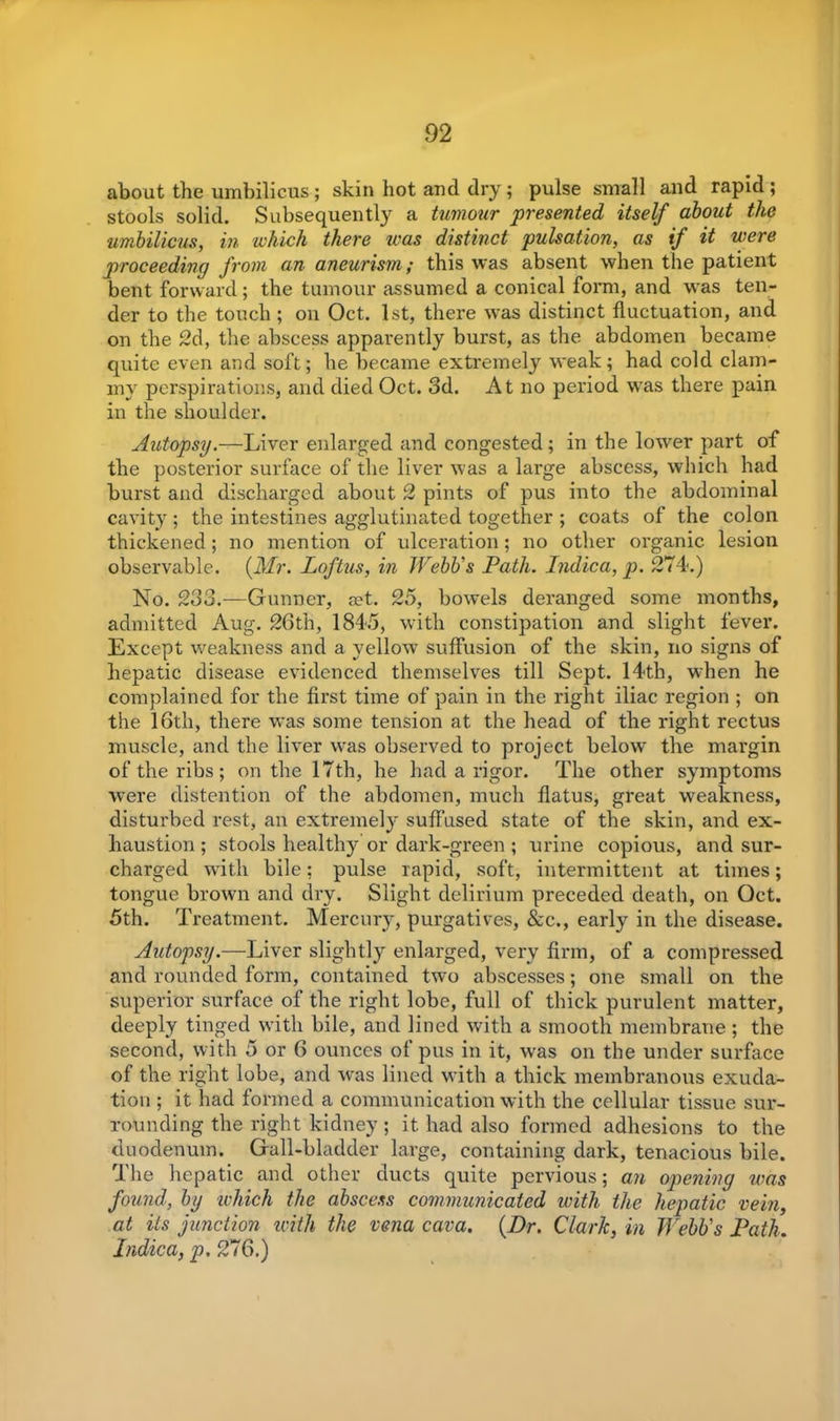 about the umbilicus ; skin hot and dry; pulse small and rapid ; stools solid. Subsequently a tumour presented itself about the umbilicus, in which there was distinct pulsation, as if it were proceeding from an aneurism; this was absent when the patient bent forward; the tumour assumed a conical form, and was ten- der to the touch ; on Oct. 1st, there was distinct fluctuation, and on the 2d, the abscess apparently burst, as the abdomen became quite even and soft; he became extremely weak; had cold clam- my perspirations, and died Oct. 3d. At no period was there pain in the shoulder. Autopsy.—Liver enlarged and congested; in the lower part of the posterior surface of the liver was a large abscess, which had burst and discharged about 2 pints of pus into the abdominal cavity ; the intestines agglutinated together ; coats of the colon thickened; no mention of ulceration; no other organic lesion observable. (Mr. Loftus, in Webb's Path. Indica, p. 274.) No. 233.—Gunner, a?t. 25, bowels deranged some months, admitted Aug. 26th, 1845, with constipation and slight fever. Except weakness and a yellow suffusion of the skin, no signs of hepatic disease evidenced themselves till Sept. 14th, when he complained for the first time of pain in the right iliac region ; on the 16th, there was some tension at the head of the right rectus muscle, and the liver was observed to project below the margin of the ribs; on the 17th, he had a rigor. The other symptoms were distention of the abdomen, much flatus, great weakness, disturbed rest, an extremely suffused state of the skin, and ex- haustion ; stools healthy or dark-green ; urine copious, and sur- charged with bile; pulse rapid, soft, intermittent at times; tongue brown and dry. Slight delirium preceded death, on Oct. 5th. Treatment. Mercury, purgatives, &c., early in the disease. Autopsy.—Liver slightly enlarged, very firm, of a compressed and rounded form, contained two abscesses; one small on the superior surface of the right lobe, full of thick purulent matter, deeply tinged with bile, and lined with a smooth membrane ; the second, with 5 or 6 ounces of pus in it, was on the under surface of the right lobe, and was lined with a thick membranous exuda- tion ; it had formed a communication with the cellular tissue sur- rounding the right kidney; it had also formed adhesions to the duodenum. Gall-bladder large, containing dark, tenacious bile. The hepatic and other ducts quite pervious; an opening was found, by which the abscess communicated with the hepatic vein, at Us junction with the vena cava. (Dr. Clark, in Webb's Path. Indica, p. 276.)