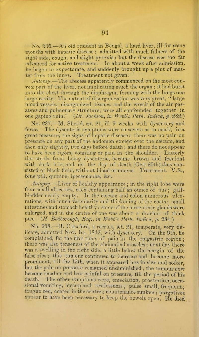 No. 236.—An old resident in Bengal, a hard liver, ill for some months with hepatic disease; admitted with much fulness of the right side, cough, and slight pyrexia; but the disease was too far advanced for active treatment. In about a week after admission, he began to expectorate, and suddenly brought up a pint of mat- ter from the lungs. Treatment not given. Autopsy.—The abscess apparently commenced on the most con- vex part of the liver, not implicating much the organ ; it had burst into the chest through the diaphragm, forming with the lungs one large cavity. The extent of disorganization was very great, “large blood vessels, disorganized tissues, and the wreck of the air pas- sages and pulmonary structure, were all confounded together in one gaping ruin.” {Dr. Jackson, in Webb's Path. Indica, p. 282.) No. 237.—M. Sheild, ret. 21, ill 9 weeks with dysentery and fever. The dysenteric symptoms were so severe as to mask, in a great measure, the signs of hepatic disease ; there was no pain on pressure on any part of the abdomen except over the caecum, and then only slightly, two days before death ; and there do not appear to have been rigors, vomiting or pain in the shoulder. Latterly the stools, from being dysenteric, became brown and feculent with dark bile, and on the day of death (Oct. 20th) they con- sisted of black fluid, without blood or mucus. Treatment. V.S., blue pill, quinine, ipecacuanha, &c. Autopsy.—Liver of healthy appearance ; in the right lobe were four small abscesses, each containing half an ounce of pus ; gall- bladder nearly empty. In the caecum and colon numerous ulce- rations, with much vascularity and thickening of tire coats; small intestines and stomach healthy ; some of the mesenteric glands were enlarged, and in the centre of one was about a drachm of thick pus. {II. Bedborough, Esq., in Webb's Path. Indica, p. 284.) No. 238.—H. Crawford, a recruit, aet. 21, temperate, very de- licate, admitted Nov. 1st, 1842, with dysentery. On the 9th, he complained, for the first time, of pain in the epigastric region ; there was also tenseness of the abdominal muscles ; next day there was a swelling in the right side, a little below the margin of the false ribs ; this tumour continued to increase and become more prominent, till the 13th, when it appeared less in size and softer, but the pain on pressure remained undiminished ; the tumour now became smaller and less painful on pressure, till the period of his death. The other symptoms were, emaciation, prostration, occa- sional vomiting, hiccup and restlessness; pulse small, frequent; tongue red, coated in the centre .; countenance sunken ; purgatives appear to have been necessary to keep the bowels open. He died