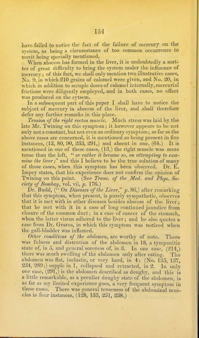 have failed to notice the fact of the failure of mercury on the system, as being a circumstance of too common occurrence to merit being specially mentioned. When abscess has formed in the liver, it is undoubtedly a mat- ter of great difficulty to bring the system under the influence of mercury ; of this fact, we shall only mention two illustrative cases, No. 9, in which 210 grains of calomel were given, and No. 20, in which in addition to scruple doses of calomel internally, mercurial frictions were diligently employed, and in both cases, no effect was produced on the sytsem. In a subsequent part of this paper I shall have to notice the subject of mercury in abscess of the liver, and shall therefore defer any further remarks in this place. Tension of the right rectus muscle. Much stress was laid by the late Mr. Twining on this symptom; it however appears to be not only not a constant, but not even an ordinary symptom; as far as the above cases are concerned, it is mentioned as being present in five instances, (13, 80, 90, 233, 291,) and absent in one, (64.) It is mentioned in one of these cases, (13,) the right muscle was more tense than the left, “ or rather it became so, on attempting to exa- mine the liverand this I believe to be the true solution of many of those cases, when this symptom has been observed. Dr. E. Impey states, that his experience does not confirm the opinion of Twining on this point. (See Trans, of the Med. and Phys. So- ciety of Bombay, vol. vii, p. 176.) Dr. Budd, (“ On Diseases of the Liver f p. 86,) after remarking that this symptom, when present, is purely sympathetic, observes that it is met with in other diseases besides abscess of the liver; that he met with it in a case of long continued jaundice from closure of the common duct; in a case of cancer of the stomach, when the latter viscus adhered to the liver; and he also quotes a case from Dr. Graves, in which this symptom was noticed when the gall-bladder was inflamed. Other conditions of the abdomen, are worthy of note. There was fulness and distention of the abdomen in 18, a tympanitic state of, in 5, and general soreness of, in 3. In one case, (214,) there was much swelling of the abdomen only after eating. The abdomen was flat, inelastic, or very hard, in 4; (No. 135, 137, 234, 289;) supple in 1, collapsed and retracted, in 2. In only one case, (291,) is the abdomen described as doughy, and this is a little remarkable, as a peculiar doughy state of the abdomen, is as far as my limited experience goes, a very frequent symptom in these cases. There was general tenseness of the abdominal mus- cles in four instances, (128, 135, 231, 238.)