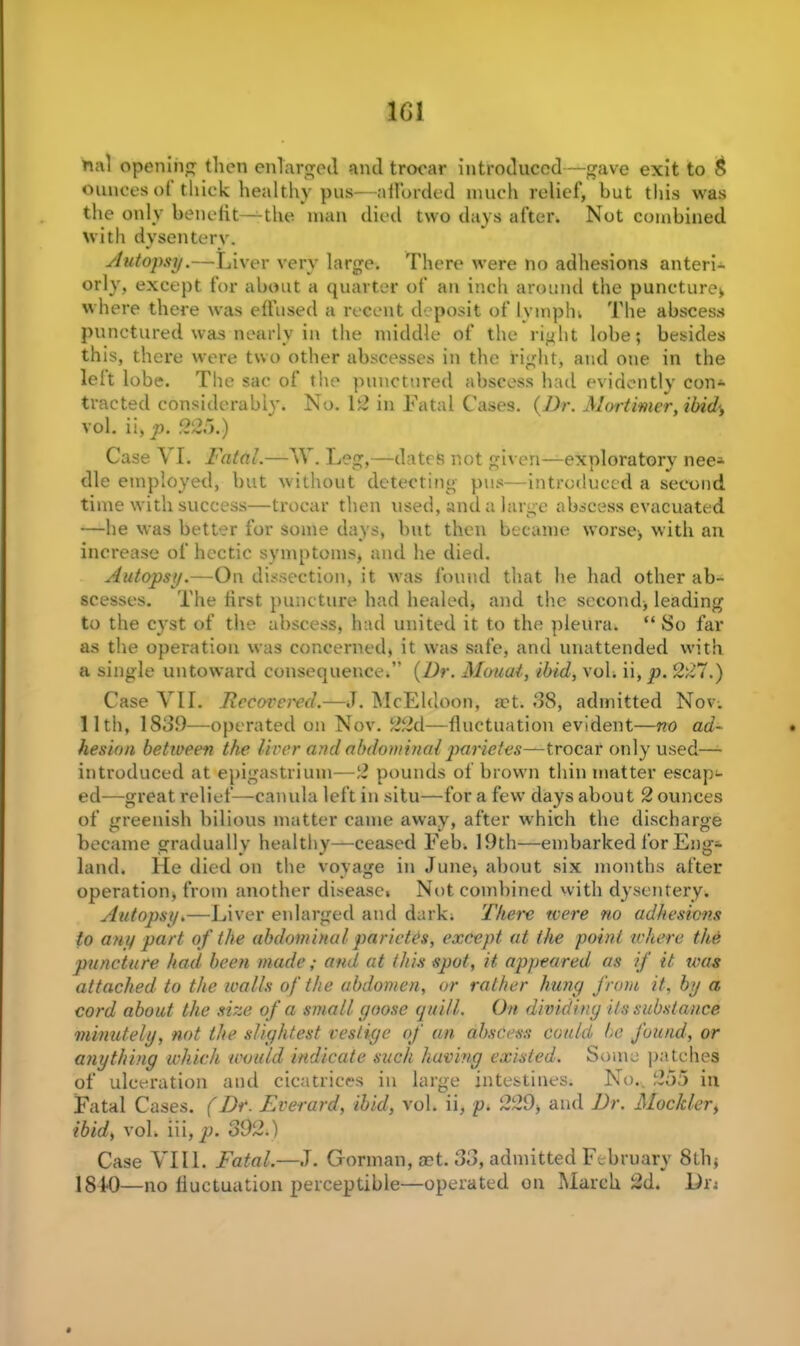 1G1 nal opening then enlarged and trocar introduced—gave exit to S ounces ot thick healthy pus—afforded much relief, but this was the only benefit—the man died two days after. Not combined with dysentery. Autopsy.—Liver very large. There were no adhesions anteri- orly, except for about a quarter of an inch around the puncture* where there was effused a recent deposit of lymph. The abscess punctured was nearly in the middle of the right lobe; besides this, there were two other abscesses in the right, and one in the left lobe. The sac of the punctured abscess had evidently con* traded considerably. No. 12 in Fatal Cases. (Dr. Mortimer,ibid<, vol. ii,^3. .92.5.) Case \ I. Fatal.—TV\ Leg,—dates not given—exploratory nee* die employed, but without detecting pus—introduced a second time with success—trocar then used, and a large abscess evacuated —he was better for some days, but then became worse, with an increase of hectic symptoms, and he died. Autopsy.—On dissection, it was found that he had other ab- scesses. The first puncture had healed, and the second, leading to the cyst of the abscess, had united it to the pleunn “So far as the operation was concerned, it was safe, and unattended with a single untoward consequence,” (Dr. Mouat, ibid, vol, ii, p. 227.) Case VII. Recovered.—J. McEldoon, act. 38, admitted Nov. 11 tli, 1839—operated on Nov. 22d—fluctuation evident—no ad- hesion between the liver and abdominalparietes—trocar only used— introduced at epigastrium—2 pounds of brown thin matter escap* ed—great relief—canula left in situ—for a few days about 2 ounces of greenish bilious matter came away, after which the discharge became gradually healthy—ceased Feb, 19th—embarked for Eng* land. He died on the voyage in June, about six months after operation, from another disease. Not combined with dysentery. Autopsy»—Liver enlarged and dark. There were no adhesions to any part of the abdominal parietes, except at the point where the puncture had been made; and at this spot, ii appeared as if it was attached to the walls of the abdomen, or rather hung from it, by a cord about the size of a small goose quill. On dividing its substance minutely, not the slightest vestige of an abscess could be found, or anything which would indicate such having existed. Some patches of ulceration and cicatrices in large intestines. No.. 25:5 in Fatal Cases. (Dr. Everard, ibid, vol. ii, p. 229, and Dr. Mockler, ibid, vol. iii, p. 392.) Case VIII. Fatal.—J. Gorman, act. 33, admitted February 8th, 1840—no fluctuation perceptible—operated on March 2d. Dn