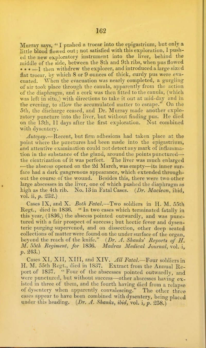 Murray says, “ I pushed a trocar into the epigastrium, hut only a little blood flowed out; not satisfied with this exploration, 1 push- ed the new exploratory instrument into the liver, behind the middle of the side, between the 8th and 9th ribs, when pus flowed * » *—X then withdrew the explorer, and introduced a large sized flat trocar, by which 8 or 9 ounces of thick, curdy pus were eva- cuated. When the evacuation was nearly completed, a gurgling of air took place through the canula, apparently from the action of the diaphragm, and a cork was then fitted to the canula, (which was left in situ,) with directions to take it out at mid-day and in the evening, to allow the accumulated matter to escape.” On the 5th, the discharge ceased, and Dr. Murray made another explo- ratory puncture into the liver, but without finding pus. He died on the 13th, 11 days after the first exploration. Not combined with dysentery. Autopsy.—Recent, but firm adhesions had taken place at the point where the punctures had been made into the epigastrium, and attentive examination could not detect any mark of inflamma- tion in the substance of the gland, around the points punctured— the cicatrization of it was perfect. The liver was much enlarged •—the abscess opened on the 2d March, was empty—its inner sur- face had a dark gangrenous appearance, which extended through- out the course of the wound. Besides this, there were two other large abscesses in the liver, one of which pushed the diaphragm as high as the 4th rib. No. 13 in Fatal Cases. {Dr. Maclean, ibid, voi. ii, p. 232.) Cases IX, and X. Both Fatal.—Two soldiers in 14. M. 55th Regt., died in 1836. “ In two cases which terminated fatally in this year, (1836,) the abscess pointed outwardly, and was punc- tured with a fair prospect of success ; but hectic fever and dysen- teric purging supervened, and on dissection, other deep seated collections of matter were found on the under surface of the organ, beyond the reach of the knife.” {Dr. A. Shanks' Reports of H. M. 55th Regiment, for 1836. Madras Medical Journal, vol. i, p. 243.) Cases XI, XII, XIII, and XIV. All Fatal.—Four soldiers in 14. M. 55th Regt., died in 1837. Extract from the Annual Re- port of 1837. “ Four of the abscesses pointed outwardly, and were punctured, but without success—other abscesses having ex- isted in three of them, and the fourth having died from a relapse of dysentery when apparently convalescing.” The other three cases appear to have been combined with dysentery, being placed under this heading. {Dr. A. Shanks, ibid, vol. i, p. 258.)