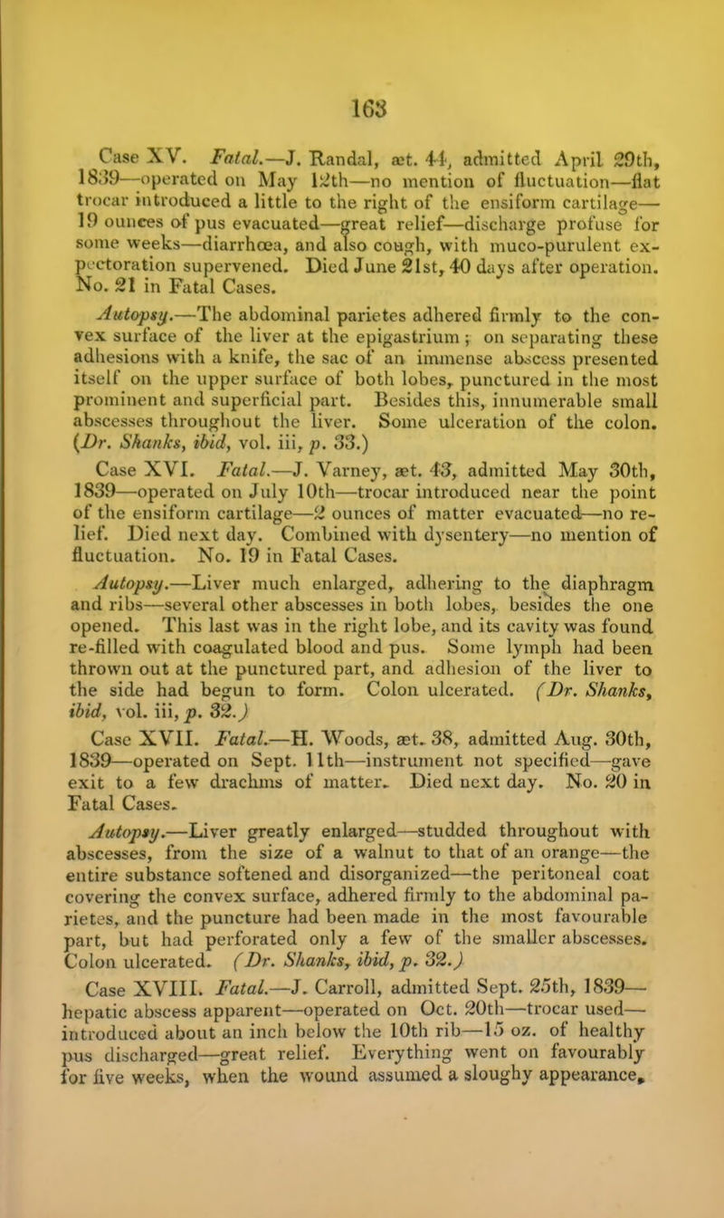 Case XV. Fatal.—J. Randal, act. 44, admitted April 29th, 18;>9—operated on May 12th—no mention of fluctuation—flat trocar introduced a little to the right of the ensiform cartilage— 19 ounces of pus evacuated—great relief—discharge profuse for some weeks—diarrhoea, and also cough, with muco-purulent ex- pectoration supervened. Died June 21st, 40 days after operation. No. 21 in Fatal Cases. Autopsy.—The abdominal parietes adhered firmly to the con- vex surface of the liver at the epigastrium ; on separating these adhesions with a knife, the sac of an immense abscess presented itself on the upper surface of both lobes, punctured in the most prominent and superficial part. Besides this, innumerable small abscesses throughout the liver. Some ulceration of the colon. (Dr. Shanks, ibid, vol. iii, p. 33.) Case XVI. Fatal.—J. Varney, set. 43, admitted May 30th, 1839—operated on July 10th—trocar introduced near the point of the ensiform cartilage—2 ounces of matter evacuated—no re- lief. Died next day. Combined with dysentery—no mention of fluctuation. No. 19 in Fatal Cases. Autopsy.—Liver much enlarged, adhering to the diaphragm and ribs—several other abscesses in both lobes, besides the one opened. This last was in the right lobe, and its cavity was found re-filled with coagulated blood and pus. Some lymph had been thrown out at the punctured part, and adhesion of the liver to the side had begun to form. Colon ulcerated. (Dr. Shanks, ibid, vol. iii, p. 32.) Case XVII. Fatal.—H. Woods, set. 38, admitted Aug. 30th, 1839—operated on Sept. 11th—instrument not specified—gave exit to a few drachms of matter- Died next day. No. 20 in Fatal Cases. Autopsy.—Liver greatly enlarged—studded throughout with abscesses, from the size of a walnut to that of an orange—the entire substance softened and disorganized—the peritoneal coat covering the convex surface, adhered firmly to the abdominal pa- rietes, and the puncture had been made in the most favourable part, but had perforated only a few of the smaller abscesses. Colon ulcerated. (Dr. Shanks, ibid, p. 32.) Case XVIII. Fatal.—J. Carroll, admitted Sept. 25th, 1839—• hepatic abscess apparent—operated on Oct. 20th—trocar used— introduced about an inch below the 10th rib—15 oz. of healthy pus discharged—great relief. Everything went on favourably for five weeks, when the wound assumed a sloughy appearance*