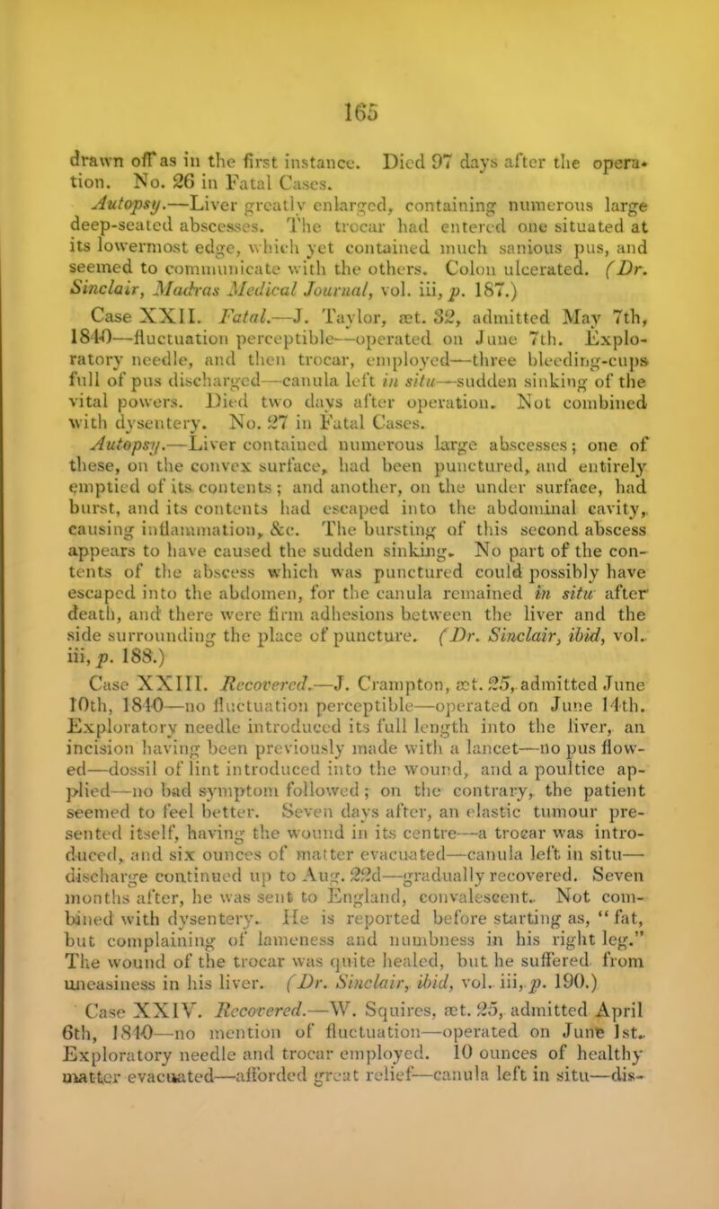 drawn ofTas in the first instance. Died 97 days after the opera* tion. No. 26 in Fatal Cases. Autopsy.—Liver greatly enlarged, containing numerous large deep-seated abscesses. The trocar had entered one situated at its lowermost edge, which yet contained much sanious pus, and seemed to communicate with the others. Colon ulcerated. (Dr. Sinclair, Madras Medical Journal, vol. iii, p. 187.) Case XXII. Fatal.—J. Taylor, act. 32, admitted May 7th, 1840—fluctuation perceptible—operated on June 7th. Explo- ratory needle, and then trocar, employed—three bleeding-cups full of pus discharged—canula left in situ—sudden sinking of the vital powers. Died two days after operation. Not combined with dysentery. No. 27 in Fatal Cases. Autopsy.—Liver contained numerous large abscesses; one of these, on the convex surface, had been punctured, and entirely emptied of its. contents ; and another, on the under surface, had burst, and its contents had escaped into the abdominal cavity,, causing inflammation, &e. The bursting of this second abscess appears to have caused the sudden sinking. No part of the con- tents of the abscess which was punctured could possibly have escaped into the abdomen, for the canula remained in situ after' death, and there were firm adhesions between the liver and the side surrounding the place of puncture. (Dr. Sinclair, ibid, vol. iii, p. 188.) Case XXIII. Recovered.—J. Crampton, set. 25, admitted June 10th, 1810—no fluctuation perceptible—operated on June 14th. Exploratory needle introduced its full length into the liver, an incision having been previously made with a lancet-—no pus flow- ed—dossil of lint introduced into the wound, and a poultice ap- plied—no bad symptom followed ; on the contrary, the patient seemed to feel better. Seven days after, an elastic tumour pre- sented itself, having the wound in its centre—a trocar was intro- duced, and six ounces of matter evacuated—canula left in situ— discharge continued up to Aug. 22d—gradually recovered. Seven months after, he was sent to England, convalescent.. Not com- bined with dysentery. lie is reported before starting as, “ fat, but complaining of lameness and numbness in his right leg.” The wound of the trocar was quite healed, but lie suffered from uneasiness in his liver. (Dr. Sinclair, ibid, vol. iii, p. 190.) Case XXIV. Recovered.—W. Squires, net. 25, admitted April 6th, 1810—no mention of fluctuation—operated on June 1st.. Exploratory needle and trocar employed. 10 ounces of healthy matter evacuated—afforded great relief-—canula left in situ—dis-