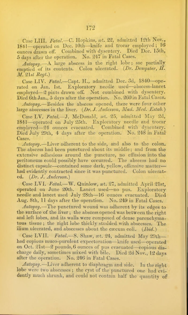 Case LIII. Fatal.—C. Hopkins, aet. 22, admitted 12th Nov., 1841—operated on Dee. 10th—knife and trocar employed; 16 ounces drawn off. Combined with dysentery. Died Dec. 15th, 5 days after the operation. No. 247 in Fatal Cases. Autopsy.—A large abscess in the right lobe; sac partially emptied of its contents. Colon ulcerated. {Dr. Dempster, H. M. 2\st Reyt.) Case LIV. Fatal.—Capt. H., admitted Dec. 3d, 1840—ope- rated on Jan. 1st. Exploratory needle used—abscess-lancet employed—2 pints drawn olf. Not combined with dysentery. Died 6th Jan., 5 days after the operation. No. 260 in Fatal Cases, Autopsy.—Besides the abscess opened, there were four other large abscesses in the liver. {Dr. J. Anderson, Mad. Med. Estab.) Case LY. Fatal.—J. McDonald, aet. 25, admitted May 2d, 1841—operated on July 25th. Exploratory needle and trocar employed—24 ounces evacuated. Combined with dysentery. Died July 29th, 4 days after the operation. No. 248 in Fatal Cases. Autopsy.—Liver adherent to the side, and also to the colon. The abscess had been punctured about its middle; and from the extensive adhesions around the puncture, no effusion into the peritoneum could possibly have occurred. The abscess had no distinct capsule—contained some dark, yellow, offensive matter— bad evidently contracted since it was punctured. Colon ulcerat- ed. {Dr. J. Anderson.) Case LYI. Fatal.—W. Quinlow, aet. 27, admitted April 21st, operated on June 20th. Lancet used—no pus. Exploratory needle and lancet used July 28th—16 ounces evacuated. Died Aug. 8th, 11 days after the operation. No. 249 in Fatal Cases. Autopsy.—The punctured wound was adherent by its edges to the surface of the liver; the abscess opened was between the right and left lobes, and its walls were composed of dense parenchyma- tous tissue ; the right lobe thickly studded with abseesses. The ilium ulcerated, ancl abscesses about the caecum coli, {Ibid.) Case LVII. Fatal.—S. Shaw, mt. 24, admitted May 29th— had copious muco-purulent expectoration—knife used—operated on Oct. 21st—2 pounds, 6 ounces of pus evacuated—copious dis- charge daily, sometimes mixed with bile. Died 2d Nov., 12 days after the operation. No. 246 in Fatal Cases. Autopsy.—Liver adherent to diaphragm and side. In the right lobe were two abscesses ; the cyst of the punctured one had evi- dently much shrunk, and could not contain half the quantity of