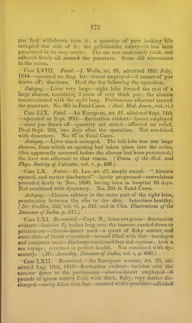pus first withdrawn from it; a quantity of pure looking bile occupied one side of it; the gall-bladder empty—it had been punctured in its very centre. The sac was moderately thick, and adhered firmly all around the puncture. Some old ulcerations in the colon. Case LV1II. Fatal.—J. Wells, a?t. 2b, admitted 18th July, 1S44—operated on Aug. 1st—trocar employed—2 ounces of pus drawn off; diarrhoea. Died the day following the operation. Autopsy.—Liver very large—right lobe formed the cyst of a large abscess, containing 3 pints of very thick pus; the abscess communicated with the right lung. Peritoneum adherent around the puncture. No. 261 in Fatal Cases. (Mad. Med. Journ., vol. vi.) Case LTX. Fatal.—An European, aet. 21, admitted Sept. 14th —operated on Sept. 20th—fluctuation evident—lancet employed —some pus drawn off—quantity not stated—afforded no relief. Died Sept. 22d, two days after the operation. Not combined with dysentery. No. 67 in Fatal Cases. Autopsy.—Liver much enlarged. The left lobe was one large abscess, from which an opening had taken place into the colon, (this apparently occurred before the abscess had been punctured,) the liver was adherent to that viscus. (Trans, of the Med. and Fhys. Society of Calcutta, vol. v, p. 426.) Case LX. Fatal.—G. Lee, aet. 27, simply stated. “Abscess opened, and matter discharged”—hectic progressed—convulsions preceded death in Nov. 1830, having been in hospital 88 days. Not combined with dysentery. No. 201 in Fatal Cases. Autopsy.—Abscess solitary in the outer part of the right lobe, penetrating between the ribs to the skin. Intestines healthy. (Dr. Geddes, ibid, vol. vi, p. 342, and in Clin. Illustrations of the Diseases of India, p. 317.) Case LXI. Recovered.—Capt. N., dates not given—fluctuation evident—incision 2:1 inches long over the tumour, carried down to peritoneum—abscess-lancet used—a quart of flaky matter, and some clots of blood evacuated—wound filled with lint—bandages and compress used-—discharge continued free and copious; took a sea voyage; returned in perfect health. Not combined with dy- sentery. {Mr. Annesley, Diseases of India, vol. i, p. 6.76.) Case LXII. Recovered.—An European woman, set. 25, ad- mi tted Aug. 19th, 1819—fluctuation evident.—incision over the tumour down to the peritoneum—abscess-lancet employed—6 pounds of green watery fluid, with thick, flaky, ropy matter dis- charged—cavity filled with lint—covered with a poultice—afforded