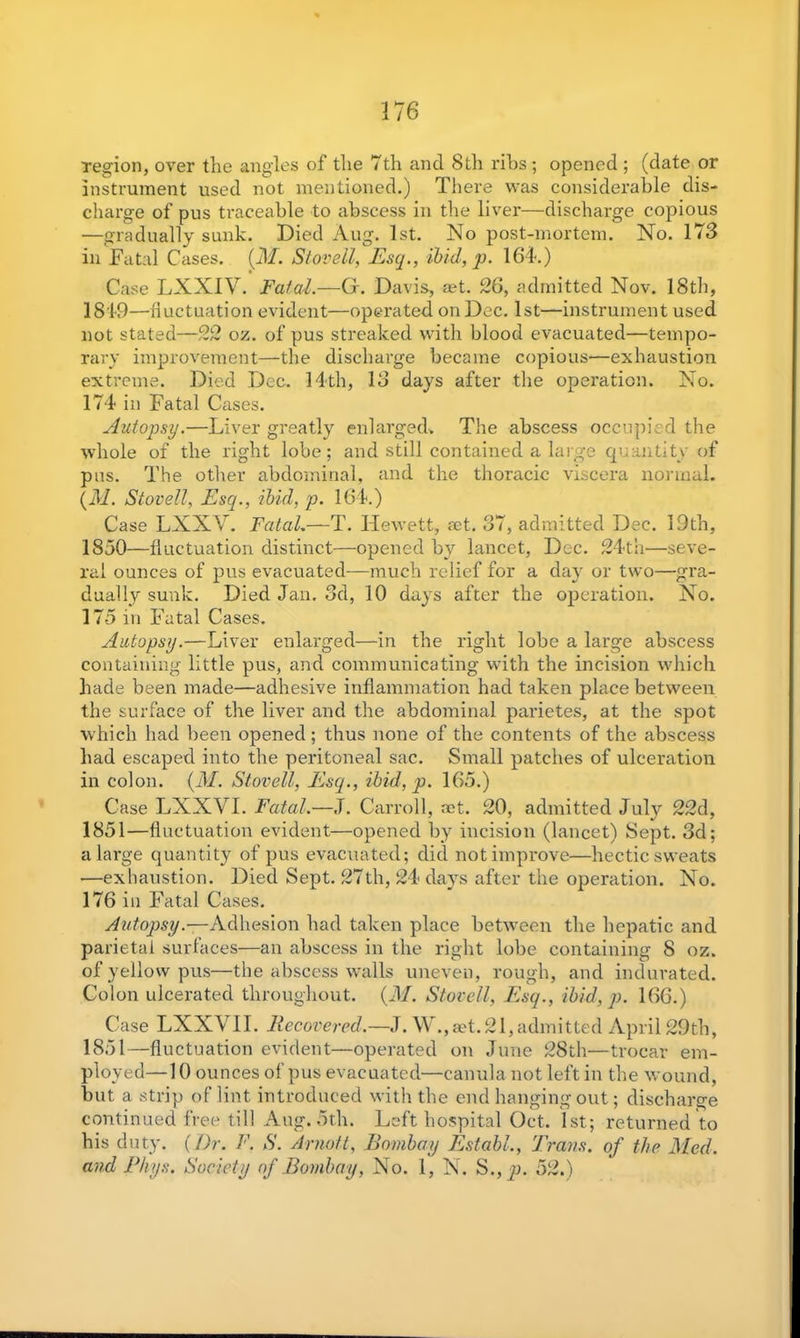 17 6 region, over the angles of the 7th and 8th ribs ; opened ; (date or instrument used not mentioned.) There was considerable dis- charge of pus traceable to abscess in the liver—discharge copious —gradually sunk. Died Aug. 1st. No post-mortem. No. 173 in Fatal Cases. {M. Stovell, Esq., ibid, p. 164.) Case LXXIV. Fatal.—G. Davis, aet. 26, admitted Nov. 18th, 1819—fluctuation evident—operated on Dec. 1st—instrument used not stated—22 oz. of pus streaked with blood evacuated—tempo- rary improvement—the discharge became copious—exhaustion extreme. Died Dec. 14th, 13 days after the operation. No. 174 in Fatal Cases. Autopsy.—Liver greatly enlarged. The abscess occupied the whole of the right lobe; and still contained a large quantity of pns. The other abdominal, and the thoracic viscera normal. {M. Stovell, Esq., ibid, p. 164.) Case LXX\L Fatah—T. TIewett, act. 37, admitted Dec. 19th, 1850— fluctuation distinct—opened by lancet, Dec. 24th—seve- ral ounces of pus evacuated—much relief for a day or two—gra- dually sunk. Died Jan. 3d, 10 days after the operation. No. 175 m Fatal Cases. Autopsy.—Liver enlarged—in the right lobe a large abscess containing little pus, and communicating with the incision which hade been made—adhesive inflammation had taken place between the surface of the liver and the abdominal parietes, at the spot which had been opened; thus none of the contents of the abscess had escaped into the peritoneal sac. Small patches of ulceration in colon, (if/. Stovell, Esq., ibid, p. 165.) Case LXXVI. Fatal.—J. Carroll, set. 20, admitted July 22d, 1851— fluctuation evident—opened by incision (lancet) Sept. 3d; a large quantity of pus evacuated; did not improve—hectic sweats —exhaustion. Died Sept. 27th, 24 days after the operation. No. 176 in Fatal Cases. Autopsy.—-Adhesion had taken place between the hepatic and parietal surfaces—an abscess in the right lobe containing 8 oz. of yellow pus—the abscess walls uneven, rough, and indurated. Colon ulcerated throughout. (M. Stovell, Esq., ibid, p. 166.) Case LXXVII. Recovered.—J. W.,aet.21,admitted April 29th, 1851—fluctuation evident—operated on June 28th—trocar em- ployed—10 ounces of pus evacuated—canula not left in the wound, but a strip of lint introduced with the end hanging out; discharge continued free till Aug. 5th. Left hospital Oct. 1st; returned to his duty. {Dr. F. S. Arnott, Bombay Estabh, Trans, of the Med. and Rhys. Society of Bombay, No. 1, N. S., p. 52.)