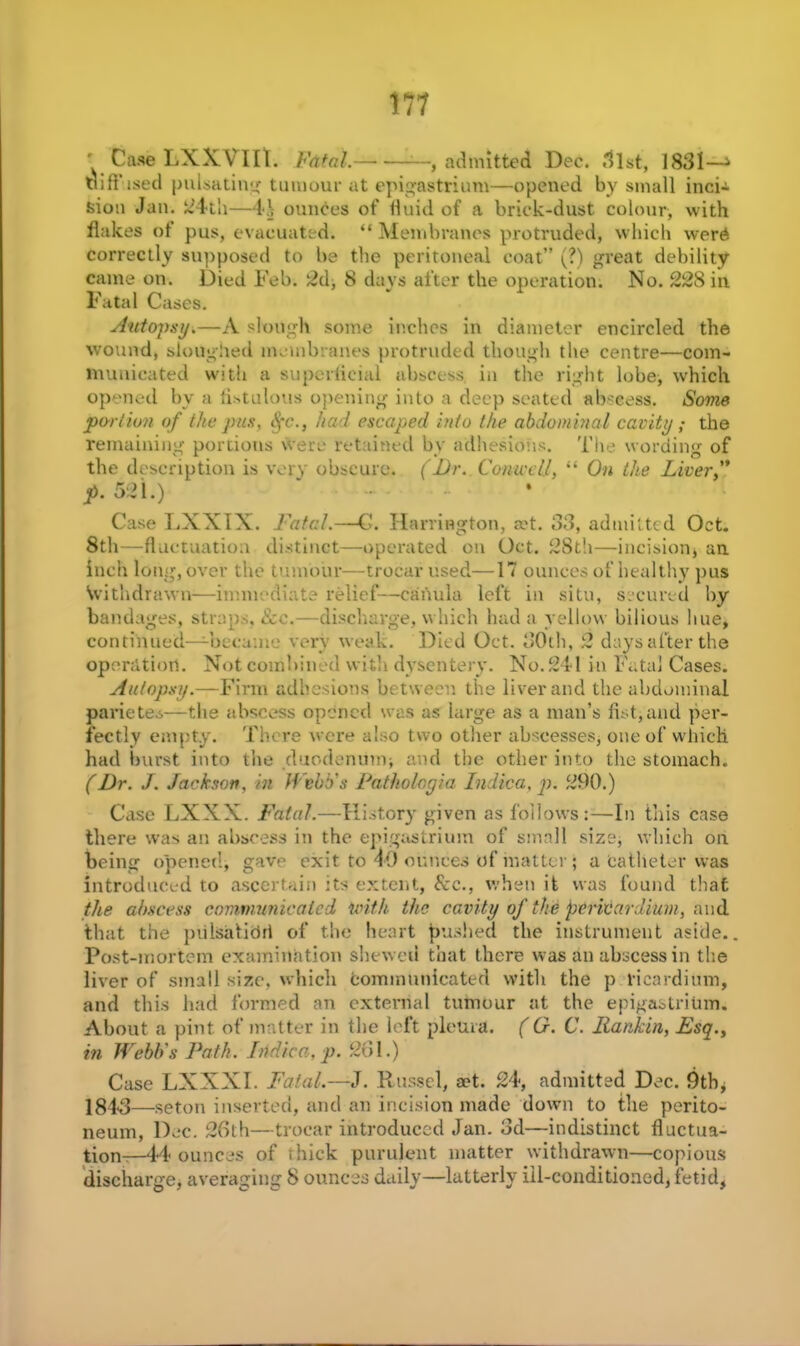 Case LXXVIIt. Fatal. —, admitted Dec. .list, 1831—1 diffused pulsating tumour at epigastrium—opened by small inci-i s>ion Jan. 24th—4*.\ ounces of fluid of a brick-dust colour, with flakes of pus, evacuated. “ Membranes protruded, which wer6 correctly supposed to be the peritoneal coat” (?) great debility came on. Died Feb. 2d, 8 days after the operation. No. 228 in Fatal Cases. Autopsy.—A slough some inches in diameter encircled the wound) sloughed membranes protruded though the centre—com- municated with a superficial abscess, in the right lobe, which opened by a fistulous opening into a deep seated abscess. Some portion of the pus, Sfc., had escaped into the abdominal cavity; the remaining portions were retained by adhesions. The wording of the description is very obscure. (Ur. Con-well, “ On the Liverf p. 521.) ‘ ... Case LXXIX. Fatal.—G. Harrington, set. 33, admitted Oct. 8th—fluctuation distinct—operated on Oct. 28th—incision, an inch long, over the tumour—trocar used—17 ounces of healthy pus Withdrawn—immediate relief—canula left in situ, secured by bandages, straps, &c.—discharge, which had a yellow bilious hue, continued—became very weak. Died Oct. 30th, 2 days after the operation. Not combined with dysentery. No. 241 in Fatal Cases. Autopsy.—Firm adhesions between the liver and the abdominal parietes—the abscess opened was as large as a man’s fist, and per- fectly empty. There were also two other abscesses, one of which, had burst into the duodenum, and the other into the stomach. (Dr. J. Jackson, in Webb's Pathologic Indica, p. 290.) Case LXXX. Fatal.—History given as follows:—In this case there was an abscess in the epigastrium of small size, which on being opened, gave exit to 49 ounces of matter ; a catheter was introduced to ascertain its extent, See., when it was found that the abscess communicated with the cavity of the pericardium, and that the pulsatidrl of the heart pushed the instrument aside.. Post-mortem examination shewed that there was an abscess in the liver of small size, which communicated with the p ricardiitm, and this had formed an external tumour at the epigastrium. About a pint of matter in the left pleura. (G. C. Ilankin, Esq.y in Webb's Path. Indica, p. 261.) Case LXXXI. Fatal.—J. Russel, act. 24, admitted Dec. 9th, 184<3—seton inserted, and an incision made down to the perito- neum, Dec. 26th—trocar introduced Jan. 3d—indistinct fluctua- tion—44 ounces of thick purulent matter withdrawn—copious discharge, averaging 8 ounces daily—latterly ill-conditioned, fetid,