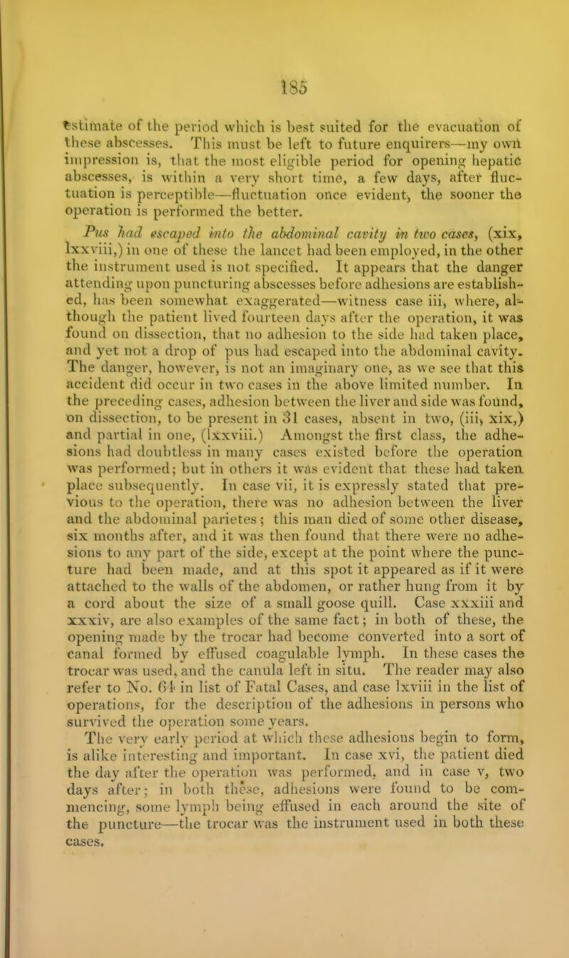 Estimate of the period which is hest suited for the evacuation of these abscesses. This must be left to future enquirers—my owit impression is, that the most eligible period for opening hepatic abscesses, is within a very short time, a few days, after fluc- tuation is perceptible—fluctuation once evident, the sooner the operation is performed the better. Pus had escaped into the abdominal cavity in two cases, (xix, lxxviii,) in one of these the lancet had been employed, in the other the instrument used is not specified. It appears that the danger attending upon puncturing abscesses before adhesions are establish- ed, has been somewhat exaggerated—witness case iii, where, al- though the patient lived fourteen days after the operation, it was found on dissection, that no adhesion to the side had taken place, and yet not a drop of pus had escaped into the abdominal cavity. The danger, however, is not an imaginary one, as we see that this accident did occur in two cases in the above limited number. In the preceding cases, adhesion between the liver and side was found, on dissection, to be present in ol cases, absent in two, (iii, xix,) and partial in one, (lxxviii.) Amongst the first class, the adhe- sions had doubtless in many cases existed before the operation was performed; but in others it was evident that these had taken place subsequently. In case vii, it is expressly stated that pre- vious to the operation, there was no adhesion between the liver and the abdominal parietes; this man died of some other disease, six months after, and it was then found that there were no adhe- sions to any part of the side, except at the point where the punc- ture had been made, and at this spot it appeared as if it were attached to the walls of the abdomen, or rather hung from it by a cord about the size of a small goose quill. Case xxxiii and xxxiv, are also examples of the same fact; in both of these, the opening made by the trocar had become converted into a sort of canal formed by effused coagulable lymph. In these Cases the trocar was used, and the canula left in situ. The reader may also refer to No. (11 in list of Fatal Cases, and case lxviii in the list of operations, for the description of the adhesions in persons who survived the operation some years. The very early period at which these adhesions begin to form, is alike interesting and important. In case xvi, the patient died the day after the operation was performed, and in case v, two days after; in both these, adhesions were found to be com- mencing, some lymph being effused in each around the site of the puncture—the trocar was the instrument used in both these cases.