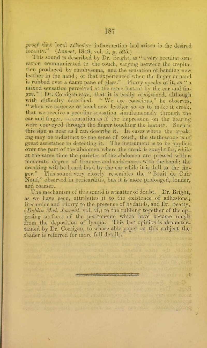 1ST proof that local adhesive inflammation had arisen in the desired locality. (Lancet, 1819, vol. ii, p. This sound is described by Dr. Bright, as “a very peculiar sen- sation communicated to the touch, varying between the crepita- tion produced by emphysema, and the sensation of bending new leather in the hand; or that experienced when the iinger or hand is rubbed over a damp pane of glass.” Piorry speaks of it, as “ a mixed sensation perceived at the same instant by the ear and lin- ger.” Dr. Corrigan says, that it is easily recognized, although with difficulty described. “ We are conscious,” he observes, “ when we squeeze or bend new leather so as to make it creak, that we receive a peculiar sensation simultaneously through the ear and finger,—a sensation as if the impression on the hearing were conveyed through the finger touching the leather. Such is this sign as near as l can describe it. In cases where the creak- ing may be indistinct to the sense of touch, the stethoscope is of great assistance in detecting it. The instrument is to be applied over the part of the abdomen where the creak is sought for, while at the same time the parietes of the abdomen arc pressed with a moderate degree of firmness and suddenness with the hand; the creaking will be heard loud by the ear while it is dull to the fin- ger.” This sound very closely resembles the “Bruit de Cuir Neuf,” observed in pericarditis, but it is more prolonged, louder, and coarser. The mechanism of this sound is a matter of doubt. Dr. Bright, as we have seen, attributes it to the existence of adhesions; Recamier and Piorry to the presence of hydatids, and Dr. Beatty, (Dublin Med. Journal, vol. vi,) to the rubbing together' of the op- posing surfaces of the peritoneum which have become rough from the deposition of lymph. This hist opinion is also enter- tained by Dr. Corrigan, to whose able paper on this subject the reader is referred for more full details.