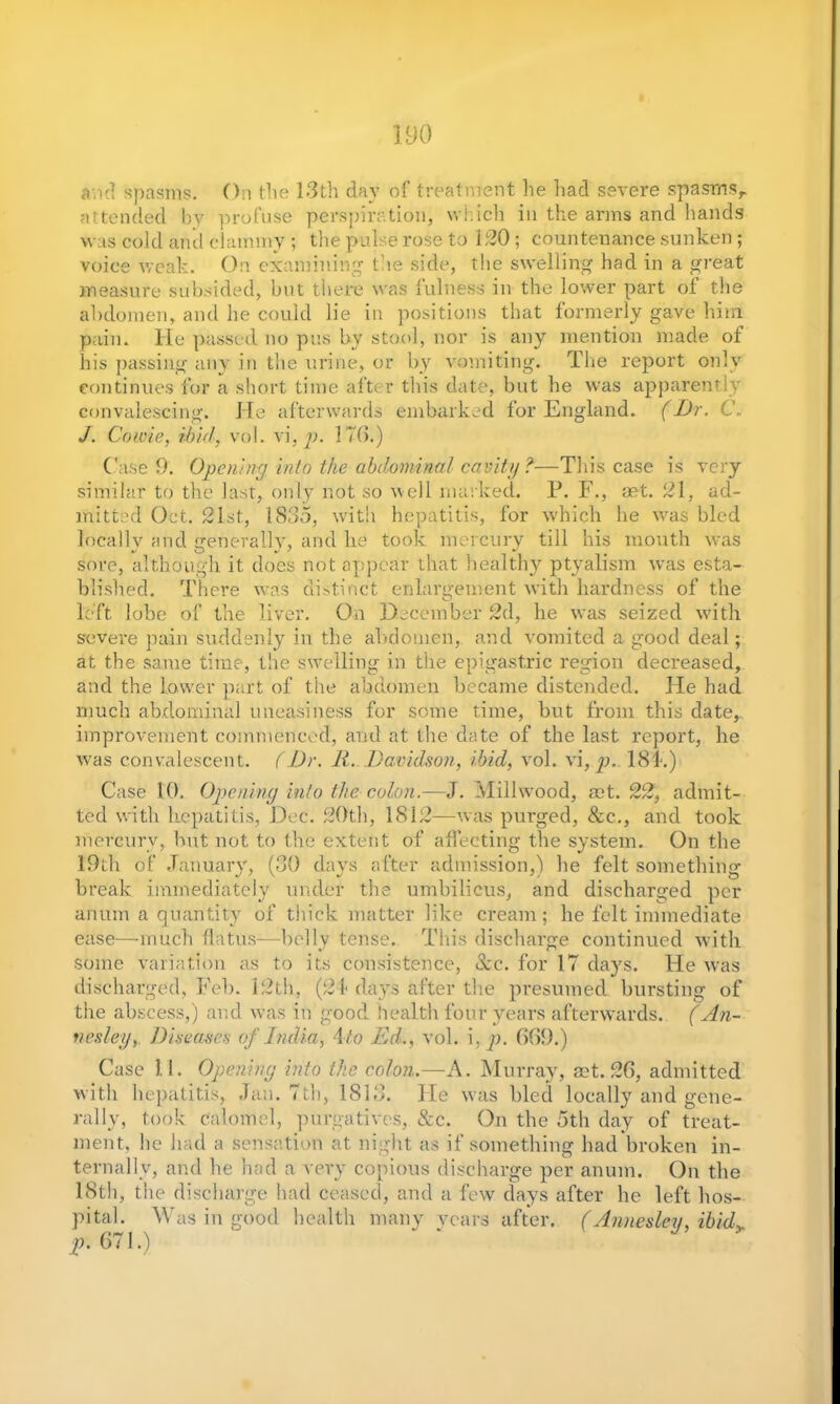 attended by profuse perspiration, which in the arms and hands was cold and clammy ; the pulse rose to 120; countenance sunken; voice weak. On examining the side, the swelling had in a great measure subsided, but there was 1illness in the lower part of the abdomen, and he could lie in positions that formerly gave him pain. He passed, no pus by stool, nor is any mention made of his passing any in the urine, or by vomiting. The report only continues for a short time after this date, but he was apparently convalescing. He afterwards embarked for England. (Dr. C. J. Cowie, ibid, vol. vi, p. 170.) Case 9. Opening into the abdominal cavity ?■—Tin's case is very similar to the last, only not so well marked. P. F., act. 21, ad- mitted Oct. 21st, 1835, with hepatitis, for which he was bled locally and generally, and lie took mercury till his mouth was sore, although it does not appear that healthy ptyalism was esta- blished. There was distinct enlargement with hardness of the left lobe of the liver. On December 2d, he was seized with severe pain suddenly in the abdomen, and vomited a good deal; at the same time, the swelling in the epigastric region decreased, and the lower part of the abdomen became distended. He had much abdominal uneasiness for some time, but from this date, improvement commenced, and at the date of the last report, he was convalescent. (Dr. It. Davidson, ibid, vol. vi, p.. 181.) Case 10. Opening into the colon.—J. Millwood, act. 22, admit- ted with hepatitis, Dec. 20th, 1812—was purged, &c., and took mercury, but not to the extent of affecting the system. On the 19th of January, (30 days after admission,') he felt somethinir break immediately under the umbilicus, and discharged per anum a quantity of thick matter like cream ; lie felt immediate ease—much flatus—belly tense. This discharge continued with some variation as to its consistence, &c. for 17 days. He was discharged, Feb. 12th, (2 f days after the presumed bursting of the abscess,) and was in good, health four years afterwards. (An- nesleyDiseases of India, Ato Ed., vol. i, p. 669.) Case 11. Opening into the colon.—A. Murray, ast. 26, admitted with hepatitis, Jan. 7th, 1813. He was bled locally and gene- rally, took Calomel, purgatives, &c. On the 5th day of treat- ment, he had a sensation at night as if something had broken in- ternally, and he had a very copious discharge per anum. On the 18th, the discharge had ceased, and a few days after he left hos- pital. Was in good health many years after. (Annesley, ibidy p. 671.)