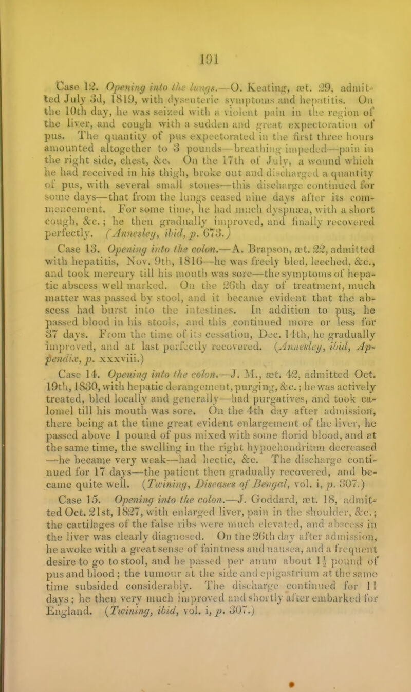 ted July 3d, 1819, with dysenteric symptoms and hepatitis. On the 1 Oth day, he was seized with a violent pain in the region of the liver, and cough with a sudden and great expectoration of pus. The quantity of pus expectorated in the first three hours amounted altogether to 8 pounds—breathing impeded pain in the right side, chest, &c» On the 17th of July, a wound which he had received in Ids thigh, broke out and discharged a quantity ol pus, with several small stones—this discharge continued for some days—that from the lungs ceased nine days after its com- menceinent. For some time, he had much dyspnoea, with a short cough, 8cc.; he then gradually improved, and finally recovered perfectly. (Annesley, ibid, p. 678.) Case 13. Opening into the colon.—A. Brapson, act. 22, admitted with hepatitis, Nov. 9th, 1813—he was freely bled, leeched, &c., and took mercury till his mouth was sore—the symptoms of hepa- tic abscess well marked. On the 26th day of treatment, much matter was passed by stool, and it became evident that the ab- scess had burst into the intestines. In addition to puSj he passed blood in his stools, and this continued more or less for 37 days. From the time of its cessation, Dec. 1 1th, he gradually improved, and at last perfectly recovered. (.Annesley, ibid, Ap- pendix, p. xxxviii.) Case 14. Opening into the colon.—J. M., a?t. 42, admitted Oct. 19th, 1880, with hepatic derangement, purging, & c.; he was actively treated, bled locally and generally—iiad purgatives, and took ca- lomel till his mouth was sore. On the 4th day after admission, there being at the time great evident enlargement of the liver, he passed above 1 pound of pus mixed with some florid blood, and at the same time, the swelling in the right hypochondrium decreased —he became very weak—had hectic, &c. The discharge conti- nued for 17 days—the patient then gradually recovered, and be- came quite well. (Twining, Diseases of Bengal, vol. i, p, 807.) Case 15. Opening into the colon.—J. Goddard, act. 18, admit- ted Oct. 21st, 1827, with enlarged liver, pain in the shoulder, &c.; the cartilages of the false ribs were much elevated, and abscess in the liver was clearly diagnosed. On the 26th day after admission, he awoke with a great sense of faintness and nausea, and a frequent desire to go to stool, and lie passed per anuni about 1J pound of pus and blood; the tumour at the side and epigastrium at the same time subsided considerably. The discharge continued for 1 1 days; he then very much improved and shortly after embarked for England. (Twining, ibid, vol. i, p. 807.)