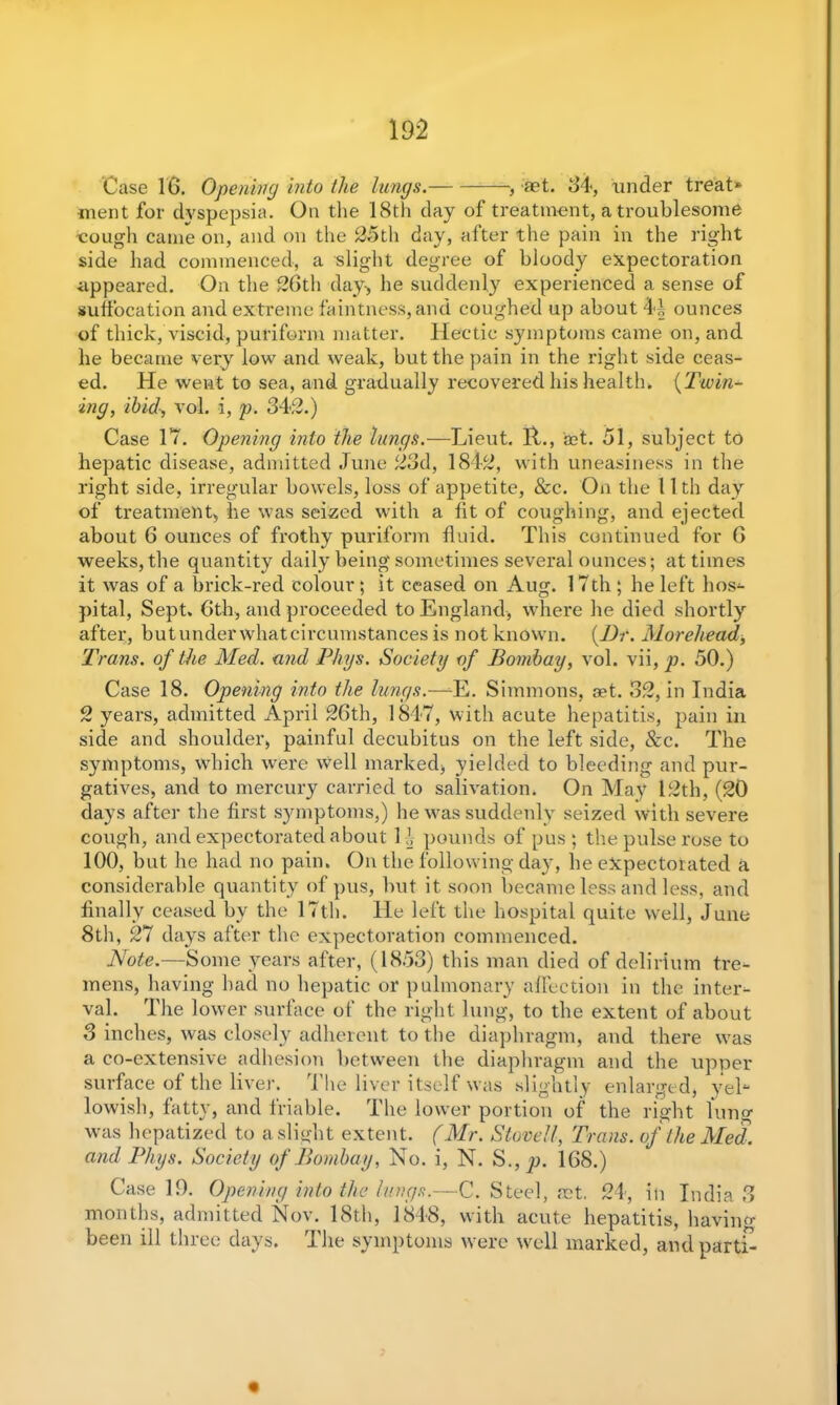Case 16. Opening into the lungs.— , act. 64, under treat* ment for dyspepsia. On the 18th day of treatment, a troublesome ■cough came on, and on the 25th day, after the pain in the right side had commenced, a slight degree of bloody expectoration appeared. On the 26th day-, he suddenly experienced a sense of suffocation and extreme faintness, and coughed up about 4i? ounces of thick, viscid, puriform matter. Hectic symptoms came on, and he became very low and weak, but the pain in the right side ceas- ed. He went to sea, and gradually recovered his health. (Twin* ing, ibid, vol. i, p. 342.) Case 17. Opening into the lungs.—Lieut. 11., set. 51, subject to hepatic disease, admitted June 23d, 1842, with uneasiness in the right side, irregular bowels, loss of appetite, &c. On the 1 Ith day of treatment, he was seized with a fit of coughing, and ejected about 6 ounces of frothy puriform fluid. This continued for 6 weeks, the quantity daily being sometimes several ounces; at times it was of a brick-red colour; it ceased on Aug. 17th; he left hos- pital, Sept. 6th, and proceeded to England, where he died shortly after, butunderwhatcircumstances is not known. (Dr. Morehead, Trans, of the Med. and Phys. Society of Bombay, vol. vii, p. 50.) Case 18. Opening into the lungs.—-E. Simmons, get. 32, in India 2 years, admitted April 26th, 1847, with acute hepatitis, pain in side and shoulder, painful decubitus on the left side, &c. The symptoms, which were well marked, yielded to bleeding and pur- gatives, and to mercury carried to salivation. On May 12th, (20 days after the first symptoms,) he was suddenly seized with severe cough, and expectorated about 1 \ pounds of pus ; the pulse rose to 100, but he had no pain. On the following day, he expectorated a considerable quantity of pus, but it soon became less and less, and finally ceased by the 17th. He left the hospital quite well, June 8th, 27 days after the expectoration commenced. Note.—Some years after, (1853) this man died of delirium tre- mens, having had no hepatic or pulmonary affection in the inter- val. The lower surface of the right lung, to the extent of about 3 inches, was closely adherent to the diaphragm, and there wTas a co-extensive adhesion between the diaphragm and the upper surface of the liver. The liver itself was slightly enlarged, yel- lowish, fatty, and friable. The lower portion of the right lung was hepatized to a slight extent. (Mr. Stove!/, Trans, of the Med. and Phys. Society of Bombay, No. i, N. S., p. 168.) Case 19. Opening into the lungs.—C. Steel, aet. 24, in India months, admitted Nov. 18th, 1848, with acute hepatitis, bavin been ill three days. The symptoms were well marked, and parti- 'Ciq 03