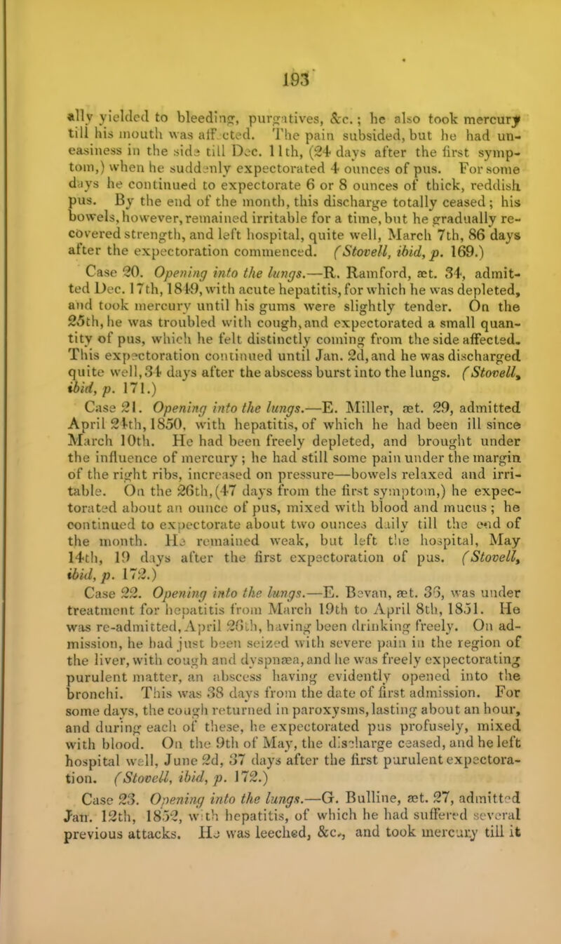 ally yielded to bleeding, purgatives, Ac.; he also took mercury till his mouth was a if cted. The pain subsided, but he had un- easiness in the side till Dec. 11th, (24 days after the lirst symp- tom,) when he suddenly expectorated 4 ounces of pus. For some days he continued to expectorate 6 or 8 ounces of thick, reddish pus. By the end of the month, this discharge totally ceased ; his bowels, however, remained irritable for a time, but he gradually re- covered strength, and left hospital, quite well, March 7th, 86 days after the expectoration commenced. (Stovell, ibid, p. 169.) Case 20. Opening into the lungs.—R. Ramford, act. 34, admit- ted Dec. 17th, 1819, with acute hepatitis, for which he was depleted, and took mercury until his gums were slightly tender. On the 25th, he was troubled with cough,and expectorated a small quan- tity of pus, which he felt distinctly coming from the side affected. This expectoration continued until Jan. 2d, and he was discharged quite well, 34 days after the abscess burst into the lungs. (Stovelly ibid, p. 171.) Case 21. Opening into the lungs.—E. Miller, aet. 29, admitted April 24th, 1850, with hepatitis, of which he had been ill since March 10th. He had been freely depleted, and brought under the influence of mercury ; he had still some pain under the margin, of the right ribs, increased on pressure—bowels relaxed and irri- table. On the 26th, (47 days from the first symptom,) he expec- torated about an ounce of pus, mixed with blood and mucus ; he continued to expectorate about two ounces daily till the end of the month. He remained weak, but left the hospital, May 14th, 19 days after the first expectoration of pus. (Stovelly ibid,p. 172.) Case 22. Opening into the lungs.—E. Bevan, net. 33, was under treatment for hepatitis from March 19th to April 8th, 1851. He was re-admitted, April 26th, having been drinking freely. On ad- mission, he had just been seized with severe pain in the region of the liver, with cough and dyspnaea,and he was freely expectorating purulent matter, an abscess having evidently opened into the bronchi. This was 38 days from the date of first admission. For some days, the cough returned in paroxysms,lasting about an hour, and during each of these, he expectorated pus profusely, mixed with blood. On the 9th of May, the discharge ceased, and he left hospital well, June 2d, 37 days after the first purulent expectora- tion. (Stovell, ibid, p. 172.) Case 23. Opening into the lungs.—G. Bulline, act. 27, admitted Jan. 12th, 1852, with hepatitis, of which he had suffered several previous attacks. He was leeched, See*, and took mercury till it