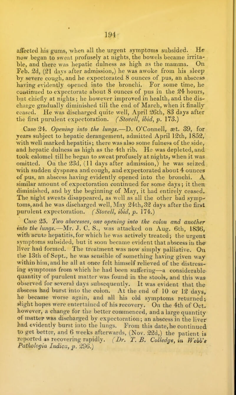 affected Ills gums* when all the urgent symptoms subsided. He now began to sweat profusely at nights, the bowels became irrita- ble, and there was hepatic dulness as high as the mamma. On Feb. 2d, (21 days after admission,) he was awoke from his sleep by severe cough, and he expectorated 8 ounces of pus, an abscess having evidently opened into the bronchi. For some time, he continued to expectorate about 8 ounces of pus in the 24 hours, but chiefly at nights; he however improved in health* and the dis- charge gradually diminished till the end of March, when it finally ceased. He was discharged quite well, April 26th, 83 days after the first purulent expectoration. (Stovell, ibid, p. 173.) Case 24. Opening into the lungs.—D. O’Connell, aet. 39, for years subject to hepatic derangement, admitted April 12th, 1852, with well marked hepatitis; there was also some fulness of the side, and hepatic dulness as high as the 4th rib. He was depleted, and took calomel till he began to sweat profusely at nights, when it wras omitted. On the 23d, (11 days after admission,) he was seized with sudden dyspnaea and cough, and expectorated about 4 ounces of pus, an abscess having evidently opened into the bronchi. A similar amount of expectoration continued for some days; it then diminished, and by the beginning of May, it had entirely ceased. The night sweats disappeared, as well as all the other bad symp- toms,and he was discharged well, May 24th,32 days after the first purulent expectoration. (Stovell, ibid, p. 174.) Case 25. Two abscesses, one opening into the colon and another into the lungs.—Mr. J. C. S., was attacked on Aug. 6th, 1836, with acute hepatitis,for which he -was actively treated; the urgent symptoms subsided, but it soon became evident that abscess in the liver had formed. The treatment was now simply palliative. Oil the 13th of Sept., he was sensible of something having given way within him, and he all at once felt himself relieved of the distress- ing symptoms from which he had been suffering—a considerable quantity of purulent matter was found in the stools, and this was observed for several days subsequently. It was evident that the abscess had burst into the colon. At the end of 10 or 12 days, he became worse again, and all his old symptoms returned; slight hopes were entertained of his recovery. ’ On the 4th of Oct. however, a change for the better commenced, and a large quantity of matter was discharged by expectoration; an abscess in the liver had evidently burst into the lungs. From this date,he continued to get better, and 6 weeks afterwards, (Nov. 22d,) the patient is reported as recovering rapidly. (Dr. T. B. Colledge, in Webb's Pathologia Indie a, p. 236.)