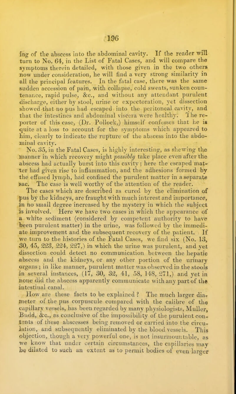 ing of the abscess into the abdominal cavity. If the reader will turn to No. 64, in the List of Fatal Cases, and will compare the symptoms therein detailed, with those given in the two others now under consideration, he will find a very strong similarity in all the principal features. In the fatal case, there was the same sudden accession of pain, with collapse, cold sweats, sunken coun- tenance, rapid pulse, See., and without any attendant purulent discharge, either by stool, urine or expectoration, yet dissection showed that no pus had escaped into the peritoneal cavity, and that the intestines and abdominal viscera were healthy. ri he re- porter of this case, (Dr. Pollock,) himself confesses that he is quite at a loss to account for the symptoms which appeared to him, clearly to indicate the rupture of the abscess into the abdo- minal cavity. No. 35, in the Fatal Cases, is highly interesting, as shewing the manner in which recovery might possibly take place even after the abscess had actually burst into this cavity; here the escaped mat- ter had given rise to inflammation, and the adhesions formed by the effused lymph, had confined the purulent matter in a separate sac. The case is well worthy of the attention of the reader. The cases which are described as cured bv the elimination of pus by the kidneys, are fraught with much interest and importance, in no small degree increased by the mystery in which the subject is involved. Here we have two cases in which the appearance of a white sediment (considered by competent authority to have been purulent matter) in the urine, was followed by the immedi- ate improvement and the subsequent recovery of the patient. If we turn to the histories of the Fatal Cases, we find six (No. 13, 30, 45, 223, 224, 227,) in which the urine was purulent, and yet dissection could detect no communication between the hepatic abscess and the kidneys, or any other portion of the urinary organs; in like manner, purulent matter was observed in the stools in several instances, (17, 30, 32, 41, 58, 148, 1271,) and yet in none did the abscess apparently communicate with any part of the intestinal canal. How are these facts to be explained ? The much larger dia- meter of the pus corpuscule compared with the calibre of the capillary vessels, has been regarded by many physiologists, Muller, Budd, Sec., as conclusive of the impossibility of the purulent con- tents of these abscesses being removed or carried into the circu- lation, and subsequently eliminated by the blood vessels. This objection, though a very powerful one, is not insurmountable, as we know that under certain circumstances, the capillaries may be dilated to such an extent as to permit bodies of even larger