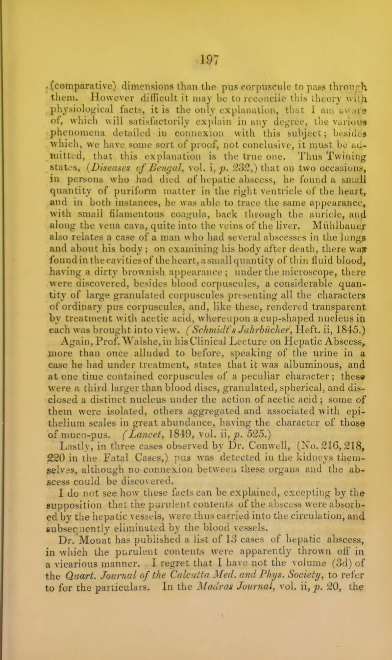 .(comparative) dimensions than the pus corpuscule to pass through them. However difficult it may be to reconcile this theory with physiological facts, it is the only explanation, that 1 am aware of, which will satisfactorily explain in any degree, the various phenomena detailed in connexion with this subject; besides which, we have some sort of proof, not conclusive, it must be ad- mitted, that this explanation is the true one. Thus Twining states, (Diseases of Bengal, vol. i, p. 282,) that on two occasions, in persons who had died of hepatic abscess, he found a small quantity of puriform matter in the right ventricle of the heart, and in both instances, he was able to trace the same appearance, with small filamentous coagula, hack through the auricle, and along the vena cava, quite into the veins of the liver. Miihlbauer also relates a case of a man who had several abscesses in the lungs and about bis body ; on examining his body after death, there was foundin thecavities of the heart, a small quantity of thin fluid blood, having a dirty brownish appearance; under the microscope, there were discovered, besides blood corpuscules, a considerable quan- tity' of large granulated corpuscules presenting all the characters of ordinary pus corpuscules, and, like these, rendered transparent bv treatment with acetic acid, whereupon a cup-shaped nucleus in each was brought into view. (Schmidt's Jahrbticker, Ileft. ii, 1845.) Again, Prof. Walshe,in his Clinical Lecture on Hepatic Abscess, more than once alluded to before, speaking of the urine in a case he had under treatment, states that it was albuminous, and at one time contained corpuscules of a peculiar character; these were a third larger than blood discs, granulated, spherical, and dis- closed a distinct nucleus under the action of acetic acid; some of them were isolated, others aggregated and associated with epi- thelium scales in great abundance, having the character of those of muco-pus. (Lancet, 1849, vol. ii, p. 525.) Lastly, in three cases observed by Dr. Conwell, (No. 216, 218, 220 in tlie Fatal Cases,) pus was detected in the kidneys them- selves, although no connexion between these organs and the ab- scess could be discovered. 1 do not see how these facts can be explained, excepting byr the supposition that the purulent contents of the abscess were absorb- ed by the hepatic vessels, were thus carried into the circulation, and subseg nently eliminated by the blood vessels. Dr. Mouat has published a list of 13 cases of hepatic abscess, in which the purulent contents were apparently thrown oft’ in a vicarious manner. I regret that l have not the volume (3d) of the Quart. Journal of the Calcutta Med. andPkys. Society, to refer to for the particulars. In the Madras Journal, vol. ii, p. 20, the