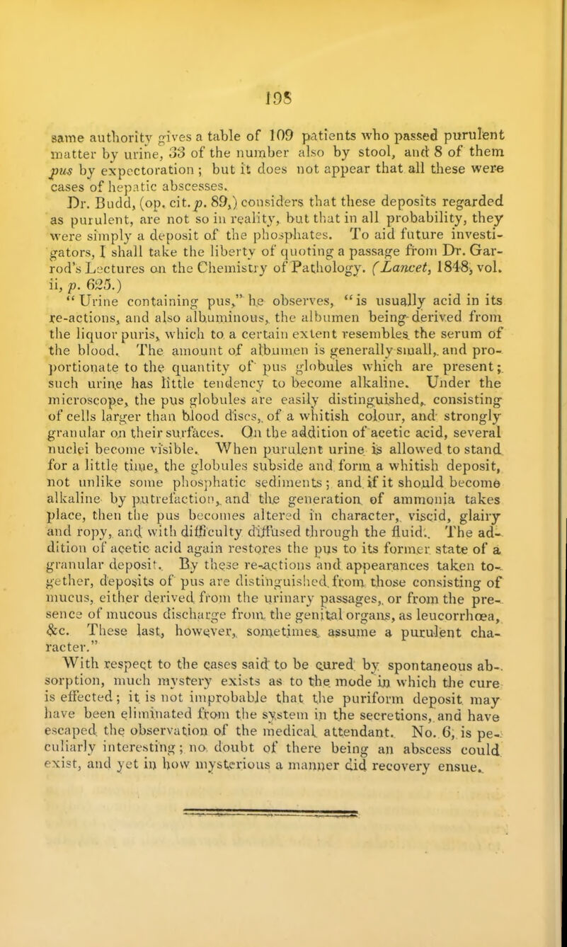 195 same authority gives a table of 109 patients who passed purulent matter by urine, 33 of the number also by stool, and 8 of them pus by expectoration; but it does not appear that all these were cases of hepatic abscesses. Dr. Bndd, (op. cit.^n 89,) considers that these deposits regarded as purulent, are not so in reality, but that in all probability, they were simply a deposit of the phosphates. To aid future investi- gators, I shall take the liberty of quoting a passage from Dr. Gar- rod’s Lectures on the Chemistry of Pathology. (Lancet, 1848* vol. ii, p. 625.) “Urine containing pus,” he observes, “is usually acid in its re-actions, and also albuminous,, the albumen being-derived from the liquor puris, which to a certain extent I’esembles. the serum of the blood. The amount of albumen is generally small, and pro- portionate to the quantity of'pus globules which are present;, such urin.e has little tendency to become alkaline. Under the microscope, the pus globules are easily distinguished, consisting of cells larger than blood discs,, of a whitish colour, and strongly granular on their surfaces. On the addition of acetic acid, several nuclei become visible. When purulent urine is allowed to stand for a little time, the globules subside and form a whitish deposit, not unlike some phosphatic sediments; and if it should become alkaline by putrefaction,, and the generation of ammonia takes place, then the pus becomes altered in character,, viscid, glairy and ropy, and with difficulty diffused through the fluid.. The ad- dition of acetic acid again restores the pus to its former state of a granular deposit. By these redactions and appearances taken to- gether, deposits of pus are distinguished, from those consisting of mucus, either derived from the urinary passages, or from the pre-.. sence of mucous discharge from, the genital organs, as leucorrhoea, &c. These last, however, sometimes, assume a purulent cha- racter.” With respeqt to the cases said to be cured by spontaneous ab-. sorption, much mystery exists as to the mode in which the cure is effected; it is not improbable that the puriform deposit may have been eliminated from the system in the secretions, and have escaped the observation of the medical, attendant. No. 6, is pe- culiarly interesting; no, doubt of there being an abscess could exist, and yet in how mysterious a manner did recovery ensue.