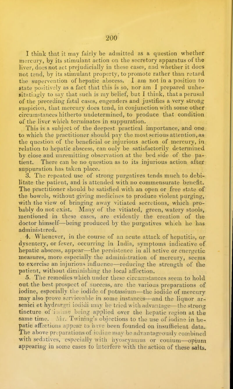 I think that it may fairly be admitted as a question whether mercury, by its stimulant action on the secretory apparatus of the liver, does not act prejudicially in these cases, and whether it does not tend, by its stimulant property, to promote rather than retard tiie supervention of hepatic abscess. I am not in a position to state positively as a fact that this is so, nor am I prepared unhe- sitatingly to say that such is my belief, but I think, thata perusal of the preceding fatal cases, engenders and justifies a very strong suspicion, that mercury does tend, in conjunction with some other circumstances hitherto undetermined, to produce that condition of the liver which terminates in suppuration. This is a subject of the deepest practical importance, and one to which the practitioner should pay the most serious attention, as the question of the beneficial or injurious action of mercury, in relation to hepatic abscess, can only be satisfactorily determined by close and unremitting observation at the bed side of the pa- tient. There can be no question as to its injurious action after suppuration has taken place. 3. The repeated use of strong purgatives tends much to debi- litate the patient, and is attended with no commensurate benefit. The practitioner should be satisfied with an open or free state of the bowels, without giving medicines to produce violent purging, with the view of bringing away vitiated secretions, which pro- bably do not exist. Many of the vitiated, green, watery stools, mentioned in these cases, are evidently the creation of the doctor himself—being produced by the purgatives which he has administered. 4. Whenever, in the course of an acute attack of hepatitis, or dysentery, or fever, occurring in India, symptoms indicative of hepatic abscess, appear—the persistence in all active or energetic measures, more especially the administration of mercury, seems to exercise an injurious influence—reducing the strength of the patient, without diminishing the local affection. 5. The remedies which under these circumstances seem to hold out the best prospect of success, are the various preparations of iodine, especially the iodide of potassium—the iodide of mercury may also prove serviceable in some instances—and the liquor ar- senici et hydrargri iodidi may be tried w ith advantage—the strong tincture of'i.mine being applied over the hepatic region at the same time. Mr. Twining’s objections to the use of iodine in he- patic affections appear to h ive been founded on insufficient data. The above preparations of iodine may be advantageously combined with sedatives, especially with hyoscyamus or comum—opium appearing in some cases to interfere with the action of these salts.