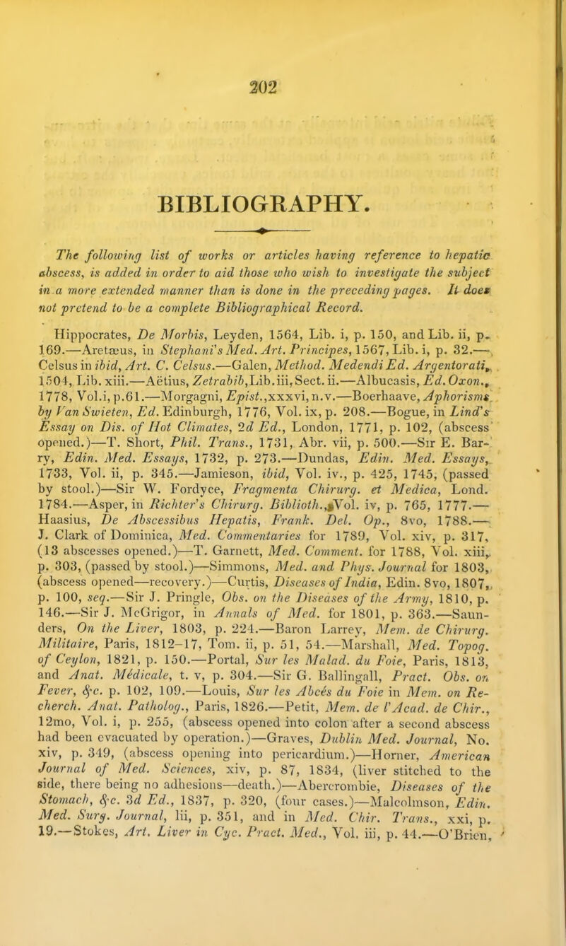 BIBLIOGRAPHY. The following list of works or articles having reference to hepatic abscess, is added in order to aid those who wish to investigate the subject in a more extended manner than is done in the preceding pages. It does not pretend to be a complete Bibliographical Record. Hippocrates, De Morins, Leyden, 1564, Lib. i, p. 150, and Lib. ii, p. 169.—Aretaeus, in Stephani's Med. Art. Principes, 1567, Lib. i, p. 32.— Celsus in ibid, Art. C. Celsus.—Galen, Method. Medendi Ed. Argentorati» 1504, Lib. xiii.—Aetius, Zetrabib,Lib.iii,Sect. ii.—Albucasis, Ed. Oxon.t 1778, Vol.i, p.61.—Morgagni, Epist.,xxxvi, n.v.—Boerhaave, Aphorisms by Van Swieten, Ed. Edinburgh, 1776, Vol. ix, p. 208.—Bogue, in Lind's Essay on Bis. of Hot Climates, 2d Ed., London, 1771, p. 102, (abscess opened.)—T. Short, Phil. Trans., 1731, Abr. vii, p. 500.—Sir E. Bar- ry, Edin. Med. Essays, 1732, p. 273.—Dundas, Edin. Med. Essays, 1733, Vol. ii, p. 345.—Jamieson, ibid, Vol. iv., p. 425, 1745, (passed by stool.)—Sir W. Fordyce, Fragmenta Chirurg. el Medica, Lond. 1784.—Asper, in Richter's Chirurg. Biblioth.,,§Vol. iv, p. 765, 1777-— Haasius, De Abscessibus Ilepatis, Frank. Del. Op., 8vo, 1788.— J. Clark of Dominica, Med. Commentaries for 1789, Vol. xiv, p. 317, (13 abscesses opened.)—T. Garnett, Med. Comment, for 1788, Vol. xiii,. p. 303, (passed by stool.)—Simmons, Med. and Phys. Journal for 1803, (abscess opened—recovery.)—Curtis, Diseases of India, Edin. 8vo, 1807,. p. 100, seq.—Sir J. Pringle, Obs. on the Diseases of the Army, 1810, p. 146.—Sir J. McGrigor, in Annals of Med. for 1801, p. 363.—Saun- ders, On the Liver, 1803, p. 224.—Baron Larrey, Mem. de Chirurg. Militaire, Paris, 1812-17, Tom. ii, p. 51, 54.—Marshall, Med. Topog. of Ceylon, 1821, p. 150.—Portal, Sur les Malad. du Foie, Paris, 1813, and Anat. Medicale, t. v, p. 304.—Sir G. Ballingall, Pract. Obs. on Fever, 8$c. p. 102, 109.—Louis, Sur les Abces du Foie in Mem. on Re- cherch. Anat. Patholog., Paris, 1826.—Petit, Mem. de l'Acad, de Chir., 12mo, Vol. i, p. 255, (abscess opened into colon after a second abscess had been evacuated by operation.)—Graves, Dublin Med. Journal, No. xiv, p. 349, (abscess opening into pericardium.)—Horner, American Journal of Med. Sciences, xiv, p. 87, 1834, (liver stitched to the side, there being no adhesions—death.)—Abercrombie, Diseases of the Stomach, <^’c. 3d Ed., 1837, p. 320, (four cases.)—Malcolmson, Edin. Med. Surg. Journal, lii, p. 351, and in Med. Chir. Trans., xxi, p. 19.—Stokes, Art. Liver in Cyc. Pract. Med., Vol. iii, p. 44.—O’Brien,