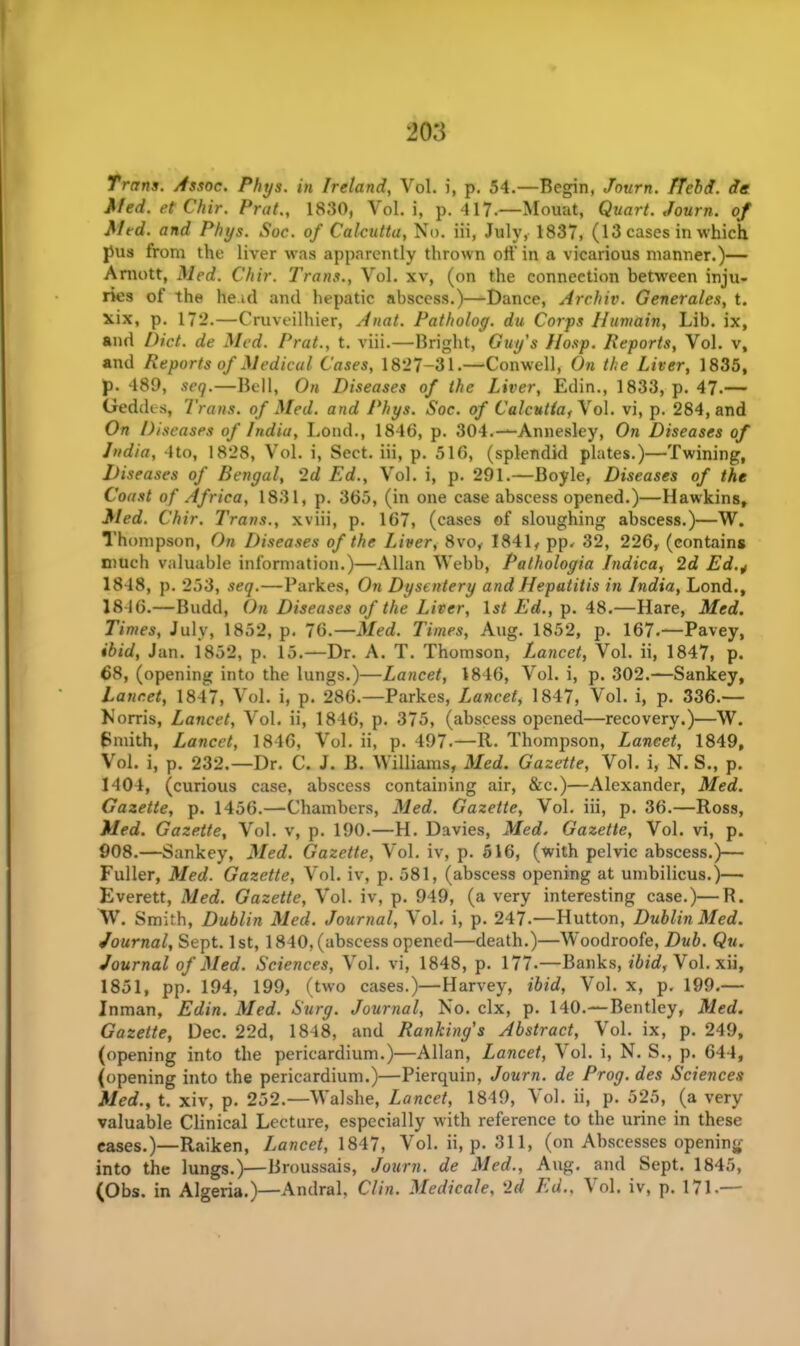 Trans. Assoc. Phys. in Ireland, Vol. i, p. 54.—Begin, Journ. Held, de Med. et Chir. Prat., 1830, Vol. i, p. 417.—Mount, Quart. Journ. of Med. and Phys. Soc. of Calcutta, No. iii, July, 1837, (13 cases in which pus from the liver was apparently thrown oft’ in a vicarious manner.)— Arnott, Med. Chir. Trans., Vol. xv, (on the connection between inju- ries of the he id and hepatic abscess.)—Dance, Archiv. Generates, t. xix, p. 172.—Cruveilhier, Anat. Patholog. du Corps Himain, Lib. ix, and Diet, de Med. Prat., t. viii.—Bright, Guy's Hosp. Reports, Vol. v, and Reports of Medical Cases, 1827-31.—Conwell, On the Liver, 1835, p. 489, seq.—Bell, On Diseases of the Liver, Edin., 1833, p. 47-— Geddes, 7 'rans. of Med. and Phys. Soc. of Calcutta,Yo\. vi, p. 284, and On Diseases of India, Lond., 1846, p. 304.—Annesley, On Diseases of India, 4to, 1828, Vol. i, Sect, iii, p. 516, (splendid plates.)—Twining, Diseases of Bengal, 2d Ed., Vol. i, p. 291.—Boyle, Diseases of the Coast of Africa, 1831, p. 365, (in one case abscess opened.)—Hawkins, Med. Chir. Trans., xviii, p. 167, (cases of sloughing abscess.)—W. Thompson, On Diseases of the Liver, 8vo, 1841, pp. 32, 226, (contains much valuable information.)—Allan Webb, Pathologia Indica, 2d Ed 1848, p. 253, seq.—Parkes, On Dysentery and Hepatitis in India, Lond., 18-16.—Budd, On Diseases of the Liver, 1st Ed., p. 48.—Hare, Med. Times, July, 1852, p. 76.—Med. Times, Aug. 1852, p. 167.—Pavey, ibid, Jan. 1852, p. 15.—Dr. A. T. Thomson, Lancet, Vol. ii, 1847, p. 68, (opening into the lungs.)—Lancet, 1846, Vol. i, p. 302.—Sankey, Lancet, 1847, Vol. i, p. 286.—Parkes, Jjancet, 1847, Vol. i, p. 336.— Norris, Lancet, Vol. ii, 1846, p. 375, (abscess opened—recovery.)—W. Smith, Lancet, 1846, Vol. ii, p. 497.—R. Thompson, Lancet, 1849, Vol. i, p. 232.—Dr. C. J. B. Williams, Med. Gazette, Vol. i, N. S., p. 1404, (curious case, abscess containing air, &c.)—Alexander, Med. Gazette, p. 1456.—Chambers, Med. Gazette, Vol. iii, p. 36.—Ross, Med. Gazette, Vol. v, p. 190.—H. Davies, Med. Gazette, Vol. vi, p. 908.—Sankey, Med. Gazette, Vol. iv, p. 516, (with pelvic abscess.)— Fuller, Med. Gazette, Vol. iv, p. 581, (abscess opening at umbilicus.)— Everett, Med. Gazette, Vol. iv, p. 949, (a very interesting case.)—R. W. Smith, Dublin Med. Journal, Vol. i, p. 247.—Hutton, Dublin Med. Journal, Sept. 1st, 1840, (abscess opened—death.)—WToodroofe, Dub. Qu. Journal of Med. Sciences, Vol. vi, 1848, p. 177.—Banks, ibid, Vol. xii, 1851, pp. 194, 199, (two cases.)—Harvey, ibid, Vol. x, p. 199.— Inman, Edin. Med. Surg. Journal, No. clx, p. 140.—Bentley, Med. Gazette, Dec. 22d, 1848, and Rankings Abstract, Vol. ix, p. 249, (opening into the pericardium.)—Allan, Lancet, Vol. i, N. S., p. 644, (opening into the pericardium.)—Pierquin, Journ. de Prog, des Sciences Med., t. xiv, p. 252.—Walshe, Lancet, 1849, Vol. ii, p. 525, (a very valuable Clinical Lecture, especially with reference to the urine in these eases.)—Raiken, Lancet, 1847, Vol. ii, p. 311, (on Abscesses opening into the lungs.)—Broussais, Journ. de Med., Aug. and Sept. 1845, (Obs. in Algeria.)—Andral, Clin. Medicale, 2d Ed., A ol. iv, p. 171.—