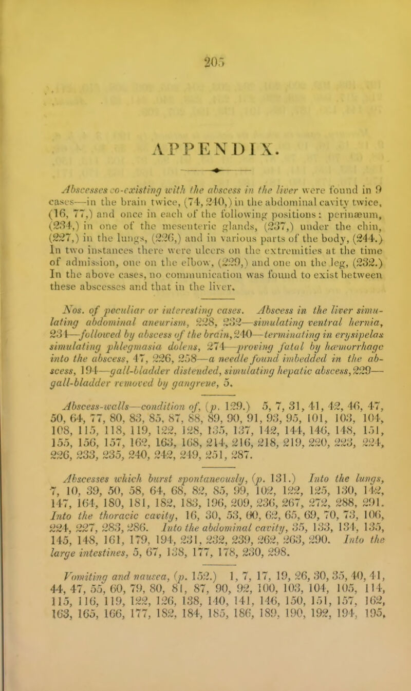 APPEND 1 Abscesses so-existing with the abscess in the liver were found in 9 cases—in the brain twice, (74, 240,) in the abdominal cavitv twice, (16, 77,) and once in each of the following positions: perinaeum, (234,) in one of the mesenteric glands, (237,) under the chin, (227,) in the lungs, (226,) and in various parts of the body, (244.) In two instances there were ulcers on the extremities at the time of admission, one on the elbow, (220,) and one on the leg, (232.) In the above cases, no communication was found to exist between these abscesses and that in the liver. Nos. of peculiar or interesting cases. Abscess in the liver simu- lating abdominal aneurism, 228, 232—simulating ventral hernia, 231—-folloiced bg abscess of the brain, 210—terminating in erysipelas simulating phlegmasia dulens, 271—proving fatal by haemorrhage into the abscess, 47, 226, 258—a needle found imbedded in the ab- scess, 194—gall-bladder distended, simulating hepatic abscess, 229— gall-bladder removed by gangrene, 5. Abscess-ivalls—condition of. (p. 129.) 5, 7, 31, 41, 42, 46, 47, 50, 64, 77, 80, 83, 85, 87, 88, 89, 90, 91, 93, 95, 101, 103, 104, 108, 115, 118, 119, 122, 128, 135, 137, 142, 144, 146, 148, 151, 155, 156, 157, 162, 163, 168, 214, 216, 218, 219, 220, 223, 224, 226, 233, 235, 240, 242, 249, 251, 287. Abscesses which burst spontaneously, (p. 131.) Into the lungs, 7, 10, 39, 50, 58, 64, 68, 82, 85, 99, 102, 122, 125, 130, 142, 147, 164, 180, 181, 182, 183, 196, 209, 236, 267, 272, 288, 291. Into the thoracic cavity, 16, 30, 53, 60, 62, 65, 69, 70, 73, 106, 224, 227, 283,286. Into the abdominal cavity, 35, 133, 134, 135, 145, 148, 161, 179, 194, 231, 232, 239, 262, 263, 290. Into the large intestines, 5, 67, 138, 177, 178, 230, 298. Vomiting and nausea, (p. 152.) 1,7, 17, 19, 26, 30, 35, 40, 'l l, 44, 47, 55, 60, 79, 80, 81, 87, 90, 92, 100, 103, 104, 105, 114, 115, 116, 119, 122, 126, 138, 140, 141, 146, 150, 151, 157, 162, 163, 165, 166, 177, 1S2, 184, 185, 186, 189. 190, 192, 194, 195,