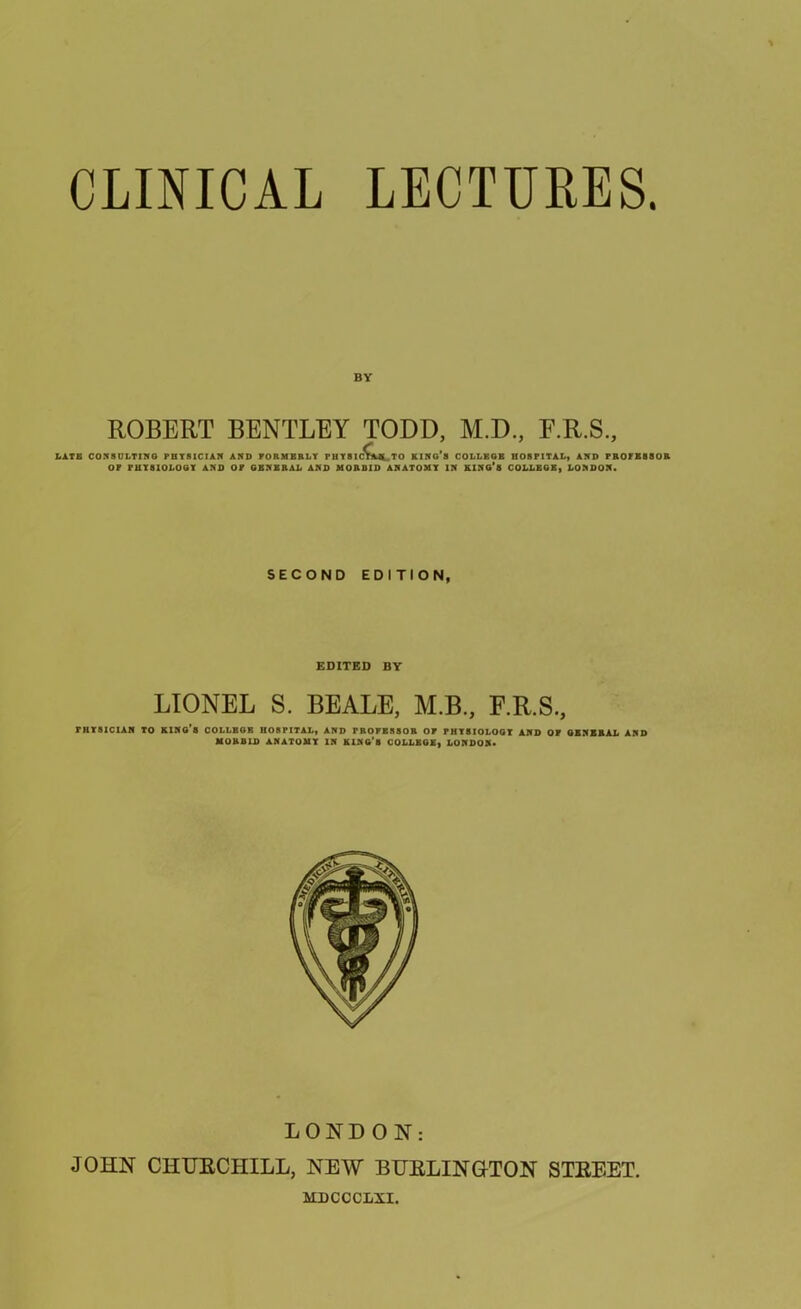 CLINICAL LECTURES. BY ROBERT BENTLEY TODD, M.D., F.R.S., LATE CONSULTING PHYSICIAN AND FORMERLY rilYSIC^Afli TO king’s college hospital, and professor of physiology and of general and morbid anatomy in king’s COLLEGE, LONDON. SECOND EDITION, EDITED BY LIONEL S. BEALE, M.B., F.R.S., PHYSICIAN TO king's COLLEGE HOSPITAL, AND PROFESSOR OF PHYSIOLOGY AND OF GENERAL AND MORBID ANATOMY IN king’s COLLBGE, LONDON. LONDON: JOHN CHURCHILL, NEW BURLINGTON STREET. MDCCCLXI,