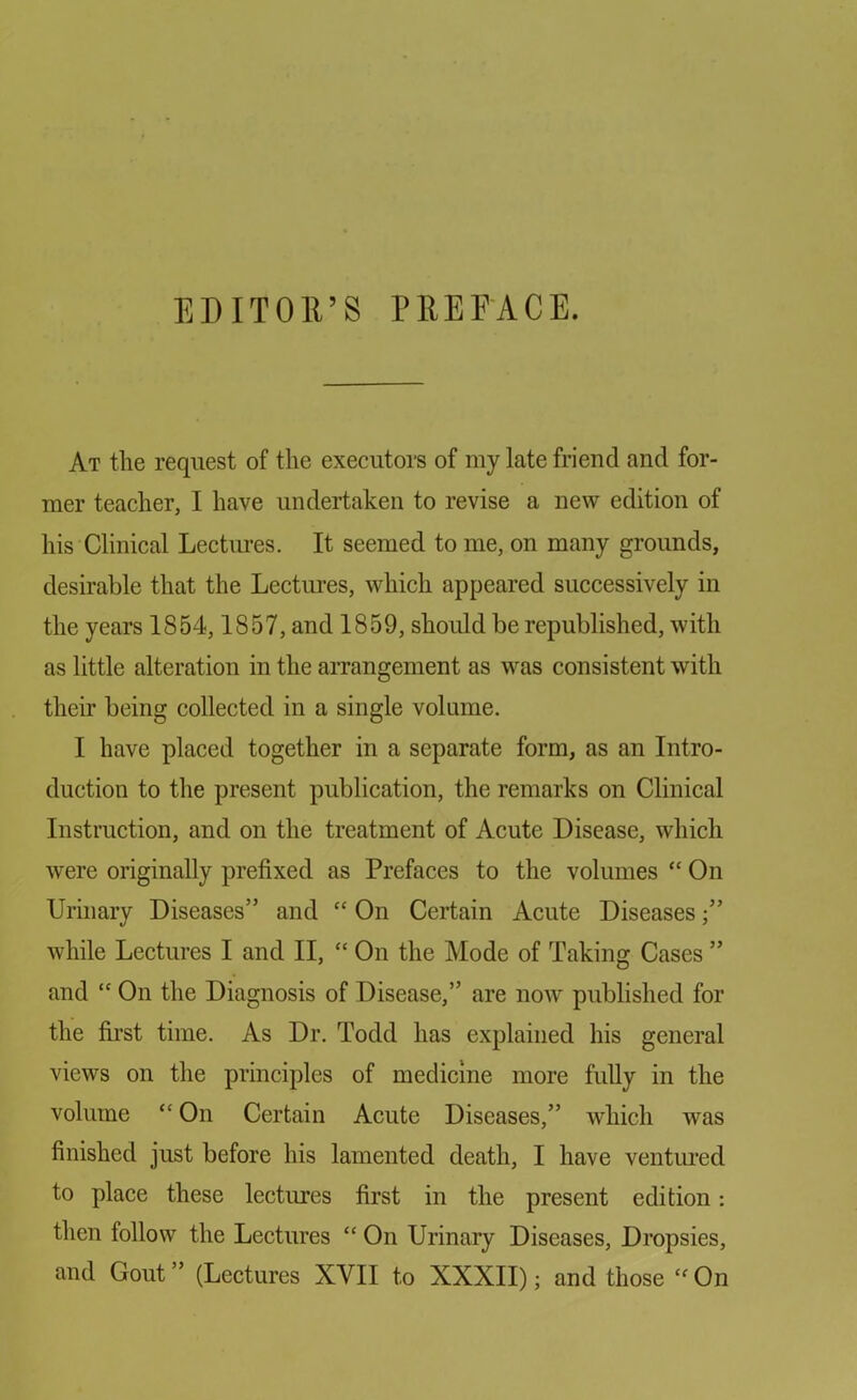 EDITOR’S PREFACE. At the request of the executors of my late friend and for- mer teacher, I have undertaken to revise a new edition of his Clinical Lectures. It seemed to me, on many grounds, desirable that the Lectures, which appeared successively in the years 1854,1857, and 1859, should be republished, with as little alteration in the arrangement as was consistent with their being collected in a single volume. I have placed together in a separate form, as an Intro- duction to the present publication, the remarks on Clinical Instruction, and on the treatment of Acute Disease, which were originally prefixed as Prefaces to the volumes “ On Urinary Diseases” and “ On Certain Acute Diseases while Lectures I and II, “ On the Mode of Taking Cases ” and “ On the Diagnosis of Disease,” are now published for the first time. As Dr. Todd has explained his general views on the principles of medicine more fully in the volume “ On Certain Acute Diseases,” which was finished just before his lamented death, I have ventured to place these lectures first in the present edition: then follow the Lectures “ On Urinary Diseases, Dropsies, and Gout ” (Lectures XVII to XXXII); and those “ On