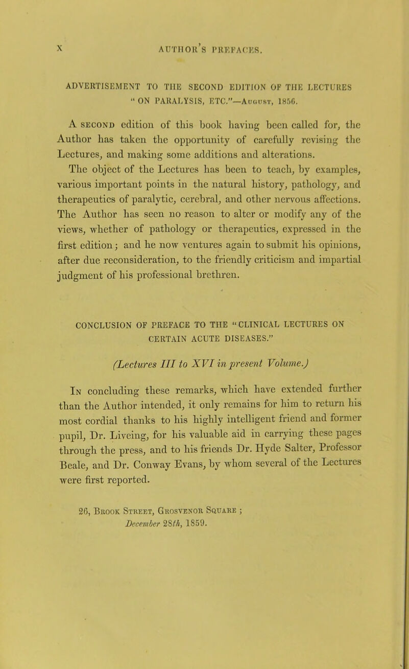 ADVERTISEMENT TO THE SECOND EDITION OF THE LECTURES  ON PARALYSIS, ETC.”—August, 1856. A second edition of this book having been called for, the Author has taken the opportunity of carefully revising the Lectures, and making some additions and alterations. The object of the Lectures has been to teach, by examples, various important points in the natural history, pathology, and therapeutics of paralytic, cerebral, and other nervous affections. The Author has seen no reason to alter or modify any of the views, whether of pathology or therapeutics, expressed in the first edition; and he now ventures again to submit his opinions, after due reconsideration, to the friendly criticism and impartial judgment of his professional brethren. CONCLUSION OF PREFACE TO THE “CLINICAL LECTURES ON CERTAIN ACUTE DISEASES.” (Lectures III to XVI in present Volume.) In concluding these remarks, which have extended further than the Author intended, it only remains for him to return his most cordial thanks to his highly intelligent friend and former pupil, Dr. Liveing, for his valuable aid in carrying these pages through the press, and to his friends Dr. Hyde Salter, Professor Beale, and Dr. Conway Evans, by whom several of the Lectures were first reported. 26, Brook Street, Grosvenor Square ; December 28th, 1859.