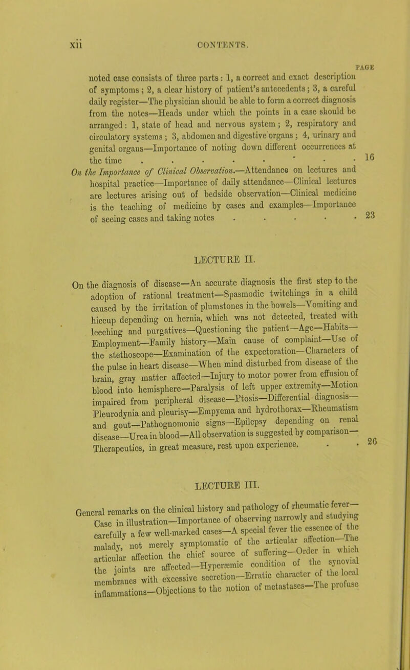 PAGE noted case consists of three parts : 1, a correct and exact description of symptoms ; 2, a clear history of patient’s antecedents; 3, a careful daily register—The physician should be able to form a correct diagnosis from the notes—Heads under which the points in a case should be arranged: 1, state of head and nervous system; 2, respiratory and circulatory systems ; 3, abdomen and digestive organs ; 4, urinary and genital organs—Importance ol noting down dilfcrcut occurrences at the time . . • • • * • .10 On the Importance of Clinical Observation.—Attendance on lectures and hospital practice—Importance of daily attendance—Clinical lectures are lectures arising out of bedside observation—Clinical medicine is the teaching of medicine by cases and examples—Importance of seeing cases and taking notes . . . • .23 LECTURE II. On the diagnosis of disease—An accurate diagnosis the first step to the adoption of rational treatment—Spasmodic twitchings in a child caused by the irritation of plumstones in the bowels—'Vomiting and hiccup depending on hernia, which was not detected, treated with leeching and purgatives—Questioning the patient-Age—Habits— Employment—Eamily history—Main cause of complaint—Use of the stethoscope—Examination of the expectoration-Characters of the pulse in heart disease—When mind disturbed from disease of the brain gray matter affected-injury to motor power from effusion of blood’ into hemisphere-Paralysis of left upper extremity-Motion impaired from peripheral disease—Ptosis—Differential diagnosis Pleurodynia and pleurisy-Empyema and hydrothorax-Rheumatism and gout—Pathognomonic signs—Epilepsy depending on . renal disease—Urea in blood—All observation is suggested by comparison— Therapeutics, in great measure, rest upon experience. LECTURE III. [eneral remarks on the clinical history and pathology of rheumatic fever- Case in illustration-importance of observing narrowly and study mg carefully a few well-marked eases-A special fever the essence of the “Ed/not merely symptomatic of the articular affcction-The i’ affection the chief source of suffering—Order m which the joints arc affected-Hyperamic condition of the synovia 1 i with excessive Secretion-Erratic character of the local “ilM-oUons to tUo notion of —S-T„c ptofnso