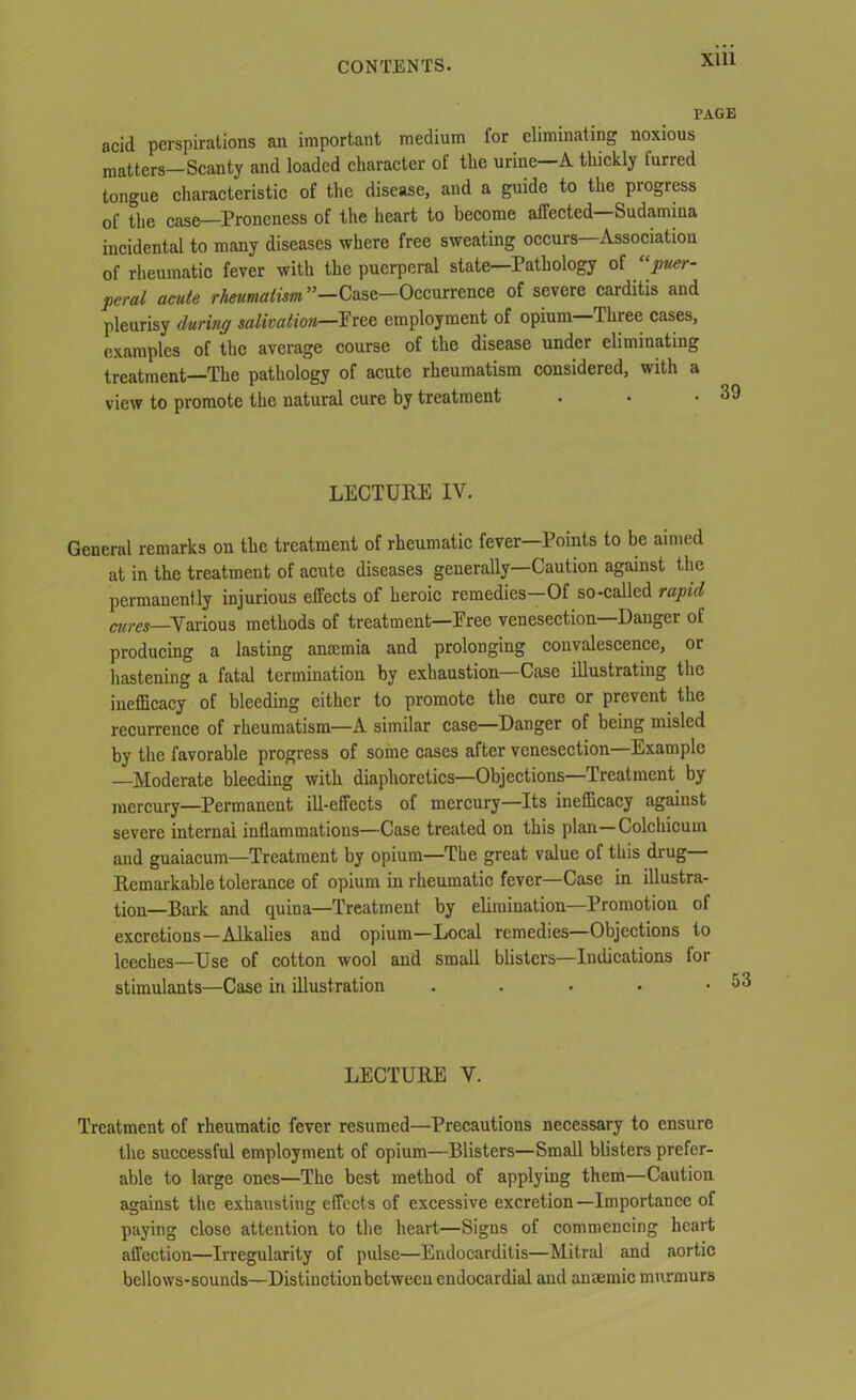 PAGE acid perspirations an important medium for eliminating noxious matters—Scanty and loaded character of the urine A thickly turred tongue characteristic of the disease, and a guide to the progress of the case—Proneness of the heart to become affected Sudamina incidental to many diseases where free sweating occurs Association of rheumatic fever with the puerperal state—Pathology of “puer- peral acute rheumatism ’’—Case—Occurrence of severe carditis and pleurisy during salivation—Free employment of opium—Three cases, examples of the average course of the disease under eliminating treatment—The pathology of acute rheumatism considered, with a view to promote the natural cure by treatment . • • 3S LECTURE IV. General remarks on the treatment of rheumatic fever—Points to be aimed at in the treatment of acute diseases generally—Caution against the permanently injurious effects of heroic remedies—Of so-called rapid cures—Various methods of treatment—Free venesection Danger of producing a lasting anmmia and prolonging convalescence, or hastening a fatal termination by exhaustion—Case illustrating the inefficacy of bleeding cither to promote the cure or prevent the recurrence of rheumatism—A similar case—Danger of being misled by the favorable progress of some cases after venesection—Example —Moderate bleeding with diaphoretics—Objections—Treatment by mercury—Permanent ill-effects of mercury—Its inefficacy against severe internal inflammations—Case treated on this plan—Colchicum and guaiacum—Treatment by opium—The great value of this drug Remarkable tolerance of opium in rheumatic fever—Case in illustra- tion—Bark and quina—Treatment by elimination—Promotion of excretions—Alkalies and opium—Local remedies—Objections to leeches—Use of cotton wool and small blisters—Indications for stimulants—Case in illustration . LECTURE V. Treatment of rheumatic fever resumed—Precautions necessary to ensure the successful employment of opium—Blisters—Small blisters prefer- able to large ones—The best method of applying them—Caution against the exhausting effects of excessive excretion —Importance of paying close attention to the heart—Signs of commencing heart affection—Irregularity of pulse—Endocarditis—Mitral and aortic bellows-sounds—Distinctionbetweeu endocardial and ancemic murmurs