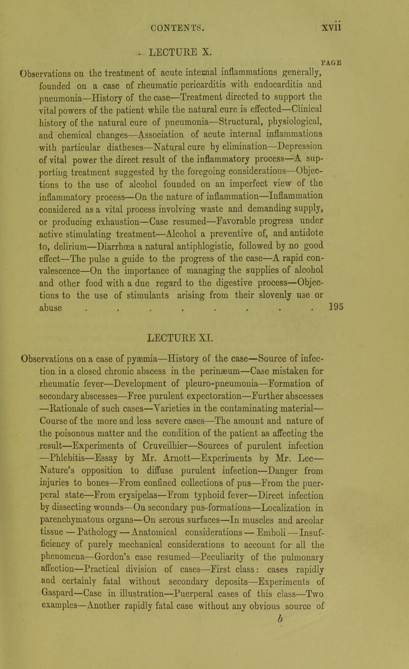 . LECTURE X. PAGE Observations on the treatment of acute internal inflammations generally, founded on a case of rheumatic pericarditis with endocarditis and pneumonia—History of the case—Treatment directed to support the vital powers of the patient while the natural cure is effected—Clinical history of the natural cure of pneumonia—Structural, physiological, and chemical changes—Association of acute internal inflammations with particular diatheses—Natural cure by elimination—Depression of vital power the direct result of the inflammatory process—A sup- porting treatment suggested by the foregoing considerations—Objec- tions to the use of alcohol founded on an imperfect view of the inflammatory process—On the nature of inflammation—Inflammation considered as a vital process involving waste and demanding supply, or producing exhaustion—Case resumed—Favorable progress under active stimulating treatment—Alcohol a preventive of, and antidote to, delirium—Diarrhoea a natural antiphlogistic, followed by no good effect—The pulse a guide to the progress of the case—A rapid con- valescence—On the importance of managing the supplies of alcohol and other food with a due regard to the digestive process—Objec- tions to the use of stimulants arising from their slovenly use or abuse ........ 195 LECTURE XI. Observations on a case of pyaemia—History of the case—Source of infec- tion in a closed chronic abscess in the perinaeum—Case mistaken for rheumatic fever—Development of pleuro-pneumonia—Eormation of secondary abscesses—Free purulent expectoration—Further abscesses —Rationale of such cases—Varieties in the contaminating material— Course of the more and less severe cases—The amount and nature of the poisonous matter and the condition of the patient as affecting the result—Experiments of Cruveilhier—Sources of purulent infection —Phlebitis—Essay by Mr. Arnott—Experiments by Mr. Lee— Nature’s opposition to diffuse purulent infection—Danger from injuries to bones—From confined collections of pus—From the puer- peral state—From erysipelas—From typhoid fever—Direct infection by dissecting wounds—On secondary pus-formations—Localization in parenchymatous organs— On serous surfaces—In muscles and areolar tissue — Pathology — Anatomical considerations — Emboli — Insuf- ficiency of purely mechanical considerations to account for all the phenomena—Gordon’s case resumed—Peculiarity of the pulmonary affection—Practical division of cases—First class: cases rapidly and certainly fatal without secondary deposits—Experiments of Gaspard—Case in illustration—Puerperal cases of this class—Two examples—Another rapidly fatal case without any obvious source of b