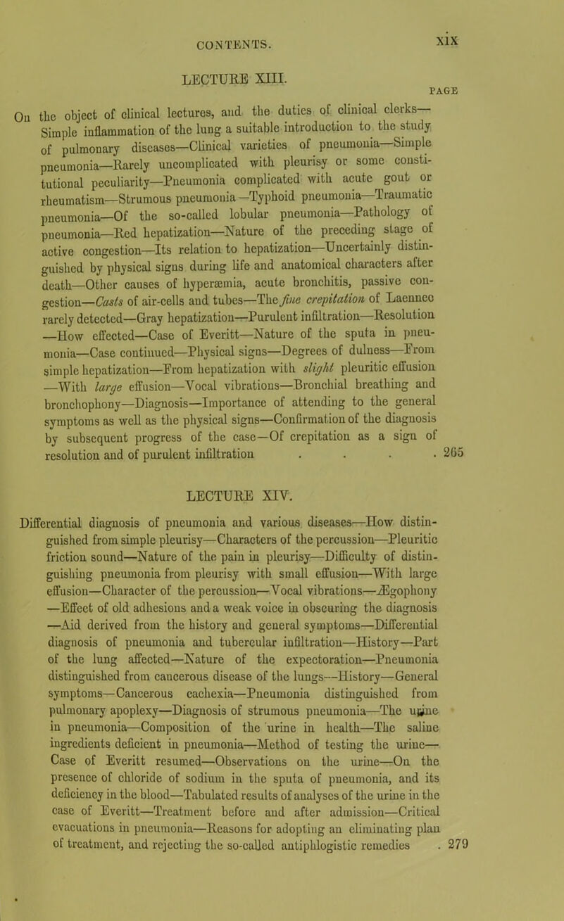 LECTURE XIII. PAGE On the object of clinical lectures, and the duties ol clinical cleiks Simple inflammation of the lung a suitable introduction to the study of pulmonary diseases—Clinical varieties of pneumonia—Simple pneumonia—Rarely uncomplicated with pleurisy or some consti- tutional peculiarity—Pneumonia complicated with acute gout or rheumatism—Strumous pneumonia -Typhoid pneumonia—Traumatic pneumonia—Of the so-called lobular pneumonia—Pathology of pneumonia—Red hepatization—Nature of the preceding stage of active congestion—Its relation to hepatization Uncertainly distin- guished by physical signs during life and anatomical characters after death—Other causes of hyperemia, acute bronchitis, passive con- gestion— Casts of air-cells and tubes—Tlie/we crepitation, of Laennec rarely detected—Gray hepatization—Purulent infiltration—Resolution —How effected—Case of Everitt—Nature of the sputa in pneu- monia—Case continued—Physical signs—Degrees of dulness Erom. simple hepatization—Erom hepatization with slight pleuritic effusion —With large effusion—Vocal vibrations—Bronchial breathing and bronchophony—Diagnosis—Importance of attending to the general symptoms as well as the physical signs—Confirmation of the diagnosis by subsequent progress of the case—Of crepitation as a sign of resolution and of purulent infiltration .... 2G5 LECTURE XIV. Differential diagnosis of pneumonia and various diseases—How distin- guished from simple pleurisy—Characters of the percussion—Pleuritic friction sound—Nature of the pain in pleurisy—Difficulty of distin- guishing pneumonia from pleurisy with small effusion—With large effusion—Character of the percussion—Vocal vibrations—iEgophony —Effect of old adhesions and a weak voice in obscuring the diagnosis —Aid derived from the history and general symptoms—Differential diagnosis of pneumonia and tubercular infiltration—History—Part of the lung affected—Nature of the expectoration—Pneumonia distinguished from cancerous disease of the lungs—History—General symptoms—Cancerous cachexia—Pneumonia distinguished from pulmonary apoplexy—Diagnosis of strumous pneumonia—The u^ne in pneumonia—Composition of the urine in health—The saline ingredients deficient in pneumonia—Method of testing the urine— Case of Everitt resumed—Observations on the urine—On the presence of chloride of sodium in the sputa of pneumonia, and its deficiency in the blood—Tabulated results of analyses of the urine in the case of Everitt—Treatment before and after admission—Critical evacuations in pneumonia—Reasons for adopting an eliminating plan of treatment, and rejecting the so-called antiphlogistic remedies . 279