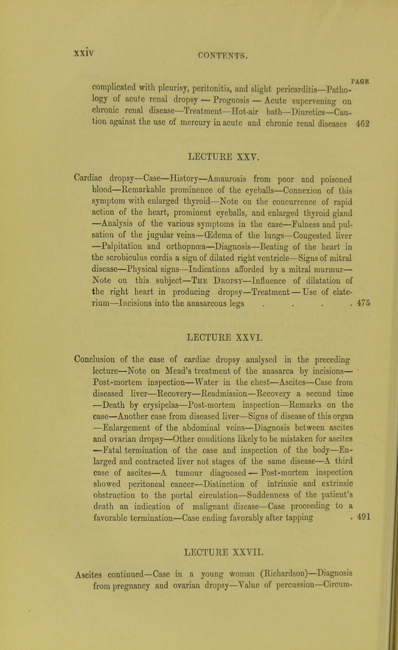 complicated witli pleurisy, peritonitis, and slight pericarditis—Patho- l°ffy of acute renal dropsy — Prognosis — Acute supervening on chronic renal disease—Treatment—Hot-air bath—Diuretics—Cau- t.ion against the use of mercury in acute and chronic renal diseases 462 LECTURE XXV. Cardiac dropsy—Case—History—Amaurosis from poor and poisoned blood—Remarkable prominence of the eyeballs—Connexion of this symptom with enlarged thyroid—Note on the concurrence of rapid action of the heart, prominent eyeballs, and enlarged thyroid gland —Analysis of the various symptoms in the case—Fulness and pul- sation of the jugular veins—(Edema of the lungs—Congested liver —Palpitation and ortkopncea—Diagnosis—Beating of the heart in the scrobiculus cordis a sign of dilated right ventricle—Signs of mitral disease—Physical signs—Indications afforded by a mitral murmur— Note on this subject—The Dropsy—Influence of dilatation of the right heart in producing dropsy—Treatment — Use of elate- rium—Incisions into the anasarcous legs . . . .475 LECTURE XXVI. Conclusion of the case of cardiac dropsy analysed in the preceding lecture—Note on Mead’s treatment of the anasarca by incisions— Post-mortem inspection—Water in the chest—Ascites—Case from diseased liver—Recovery—Readmission—Recovery a second time —Death by erysipelas—Post-mortem inspection—Remarks on the case—Another case from diseased liver—Signs of disease of this organ —Enlargement of the abdominal veins—Diagnosis between ascites and ovarian dropsy—Other conditions likely to be mistaken for ascites —Fatal termination of the case and inspection of the body—En- larged and contracted liver not stages of the same disease—A third case of ascites—A tumour diagnosed — Post-mortem inspection showed peritoneal cancer—Distinction of intrinsic and extrinsic obstruction to the portal circulation—Suddenness of the patient’s death an indication of malignant disease—Case proceeding to a favorable termination—Case ending favorably after tapping . 491 LECTURE XXVII. Ascites continued—Case in a young woman (Richardson)—Diagnosis from pregnancy and ovarian dropsy—Value of percussion—Circum-