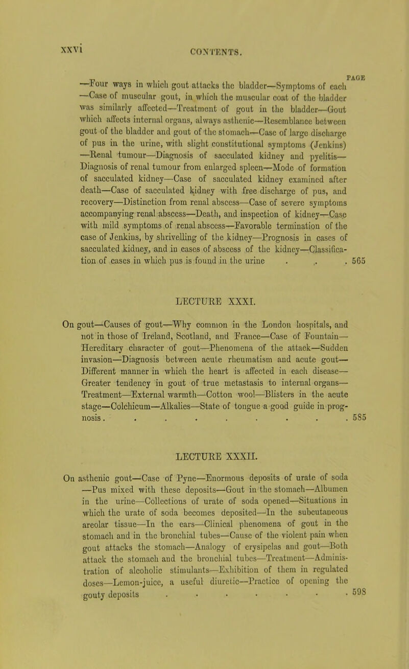 Four ways in which gout attacks the bladder—Symptoms of each Case of muscular gout, in which the muscular coat of the bladder was similarly affected—Treatment of gout in the bladder—Gout which affects internal organs, always asthenic—Resemblance between gout of the bladder and gout of the stomach—Case of large discharge of pus in the urine, with slight constitutional symptoms (Jenkins) —Renal tumour—Diagnosis of sacculated kidney and pyelitis— Diagnosis of renal tumour from enlarged spleen—Mode of formation of sacculated kidney—Case of sacculated kidney examined after death—Case of sacculated kidney with free discharge of pus, and recovery—Distinction from renal abscess—Case of severe symptoms accompanying renal abscess—Death, and inspection of kidney—Case with mild symptoms of renal abscess—Favorable termination of the case of Jenkins, by shrivelling of the kidney—Prognosis in cases of sacculated kidney, and in cases of abscess of the kidney—Classifica- tion of cases in which pus is found in the urine . . . 565 LECTURE XXXI. On gout—Causes of gout—Why common in the London hospitals, and not in those of Ireland, Scotland, and France—Case of Fountain— Hereditary character of gout—Phenomena of the attack—Sudden invasion—Diagnosis between acute rheumatism and acute gout— Different manner in which the heart is affected in each disease— Greater tendency in gout of true metastasis to internal organs— Treatment—External warmth—Cotton wool—Blisters in the acute stage—Colchicum—Alkalies—State of tongue a good guide in prog- nosis ......... 585 LECTURE XXXII. On asthenic gout—Case of Pyne—Enormous deposits of urate of soda —Pus mixed with these deposits—Gout in the stomach—Albumen in the urine—Collections of urate of soda opened—Situations in which the urate of soda becomes deposited—In the subcutaneous areolar tissue—In the ears—Clinical phenomena of gout in the stomach and in the bronchial tubes—Cause of the violent pain when gout attacks the stomach—Analogy of erysipelas and gout—Both attack the stomach and the bronchial tubes—Treatment—Adminis- tration of alcoholic stimulants—Exhibition of them in regulated doses_Lemon-juice, a useful diuretic—Practice of opening the gouty deposits .......