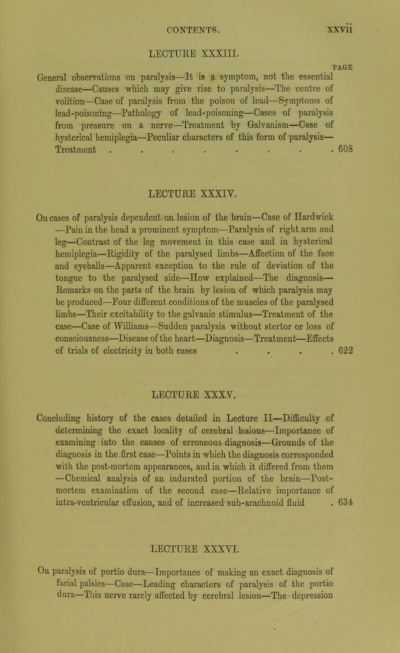 LECTURE XXXIII. PAGE General observations on paralysis—It is a symptom, not the essential disease—Causes which may give rise to paralysis—The centre of volition—Case of paralysis from the poison of lead—Symptoms of lead-poisoning—Pathology of lead-poisoning—Cases of paralysis from pressure on a nerve—Treatment by Galvanism—Case of hysterical hemiplegia—Peculiar characters of this form of paralysis— Treatment ........ 608 LECTURE XXXIV. On cases of paralysis dependent on lesion of the brain—Case of Hardwick —Pain in the head a prominent symptom—Paralysis of right arm and leg—Contrast of the leg movement in this case and in hysterical hemiplegia—Rigidity of the paralysed limbs—Affection of the face and eyeballs—Apparent exception to the rule of deviation of the tongue to the paralysed side—How explained—The diagnosis— Remarks on the parts of the brain by lesion of which paralysis may be produced—Pour different conditions of the muscles of the paralysed limbs—Their excitability to the galvanic stimulus—Treatment of the case—Case of Williams—Sudden paralysis without stertor or loss of consciousness—Disease of the heart—Diagnosis—Treatment—Effects of trials of electricity in both cases .... 622 LECTURE XXXV. Concluding history of the cases detailed in Lecture II—Difficulty of determining the exact locality of cerebral lesions—Importance of examining into the causes of erroneous diagnosis—Grounds of the diagnosis in the first case—Points in which the diagnosis corresponded with the post-mortem appearances, and in which it differed from them —Chemical analysis of an indurated portion of the brain—Post- mortem examination of the second case—Relative importance of intra-ventricular effusion, and of increased sub-arachnoid fluid . 634- LECTURE XXXVI. On paralysis of portio dura—Importance of making an exact diagnosis of facial palsies—Case—Leading characters of paralysis of the portio dura—This nerve rarely affected by cerebral lesion—The depression