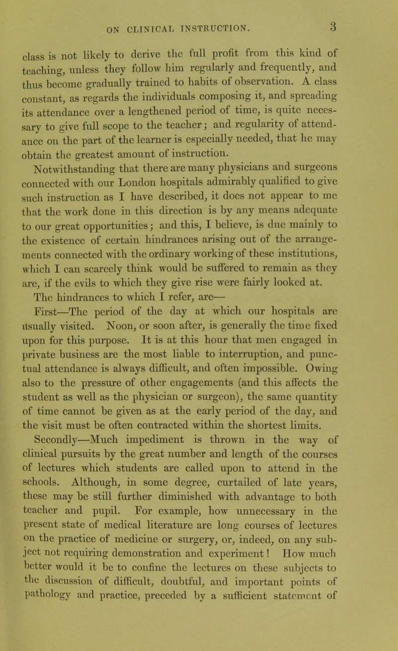 class is not likely to derive the full profit from this kind of teaching, unless they follow him regularly and frequently, and thus become gradually trained to habits of observation. A class constant, as regards the individuals composing it, and spreading its attendance over a lengthened period of time, is quite neces- sary to give full scope to the teacher; and regularity of attend- ance on the part of the learner is especially needed, that he may obtain the greatest amount of instruction. Notwithstanding that there are many physicians and surgeons connected with our London hospitals admirably qualified to give such instruction as I have described, it does not appear to me that the work done in this direction is by any means adequate to our great opportunities; and this, I believe, is due mainly to the existence of certain hindrances arising out of the arrange- ments connected with the ordinary working of these institutions, which I can scarcely think would be suffered to remain as they are, if the evils to which they give rise were fairly looked at. The hindrances to which I refer, are— First—The period of the day at which our hospitals are Usually visited. Noon, or soon after, is generally the time fixed upon for this purpose. It is at this hour that men engaged in private business are the most liable to interruption, and punc- tual attendance is always difficult, and often impossible. Owing also to the pressure of other engagements (and this affects the student as wrell as the physician or surgeon), the same quantity of time cannot be given as at the early period of the day, and the visit must be often contracted within the shortest limits. Secondly—Much impediment is thrown in the -way of clinical pursuits by the great number and length of the courses of lectures which students are called upon to attend in the schools. Although, in some degree, curtailed of late years, these may be still further diminished with advantage to both teacher and pupil. For example, how unnecessary in the present state of medical literature are long courses of lectures on the practice of medicine or surgery, or, indeed, on any sub- ject not requiring demonstration and experiment! IIoav much better would it be to confine the lectures on these subjects to the discussion of difficult, doubtful, and important points of pathology and practice, preceded by a sufficient statement of