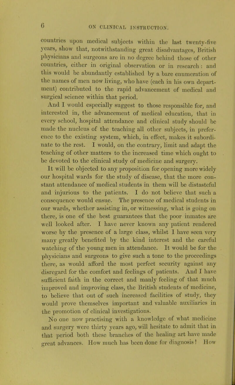 0 countries upon medical subjects within the last twenty-five years, show that, notwithstanding great disadvantages, British physicians and surgeons are in no degree behind those of other countries, either in original observation or in research : and this would be abundantly established by a bare enumeration of the names of men now living, who have (each in his own depart- ment) contributed to the rapid advancement of medical and surgical science within that period. And I would especially suggest to those responsible for, and interested in, the advancement of medical education, that in every school, hospital attendance and clinical study should be made the nucleus of the teaching all other subjects, in prefer- ence to the existing system, which, in effect, makes it subordi- nate to the rest. I would, on the contrary, limit and adapt the teaching of other matters to the increased time which ought to be devoted to the clinical study of medicine and surgery. It will be objected to any proposition for opening more widely our hospital wards for the study of disease, that the more con- stant attendance of medical students in them will be distasteful and injurious to the patients. I do not believe that such a consequence would ensue. The presence of medical students in our wards, whether assisting in, or witnessing, what is going on there, is one of the best guarantees that the poor inmates are well looked after. I have never known any patient rendered worse by the presence of a large class, whilst I have seen very many greatly benefited by the kind interest and the careful watching of the young men in attendance. It would be for the physicians and surgeons to give such a tone to the proceedings there, as would afford the most perfect security against any disregard for the comfort and feelings of patients. And I have sufficient faith in the correct and manly feeling of that much improved and improving class, the British students of medicine, to believe that out of such increased facilities of study, they would prove themselves important and valuable auxiliaries in the promotion of clinical investigations. No one now practising with a knowledge of what medicine and surgery were thirty years ago, will hesitate to admit that in that period both these branches of the healing art have made great advances. IIow much has been done for diagnosis! How