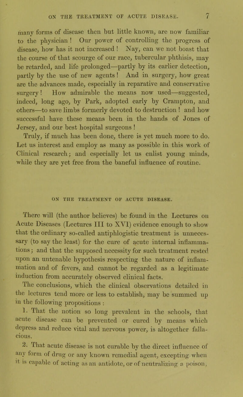 many forms of disease then but little known, are now familiar to the physician ! Our power of controlling the progress of disease, how has it not increased ! Nay, can we not boast that the course of that scourge of our race, tubercular phthisis, may be retarded, and life prolonged—partly by its earlier detection, partly by the use of new agents ! And in surgery, how great are the advances made, especially in reparative and conservative surgery! How admirable the means now used—suggested, indeed, long ago, by Park, adopted early by Crampton, and others—to save limbs formerly devoted to destruction ! and how successful have these means been in the hands of Jones of Jersey, and our best hospital surgeons ! Truly, if much has been done, there is yet much more to do. Let us interest and employ as many as possible in this work of Clinical research; and especially let us enlist young minds, while they are yet free from the baneful influence of routine. ON THE TREATMENT OF ACUTE DISEASE. There will (the author believes) be found in the Lectures on Acute Diseases (Lectures III to XVI) evidence enough to show that the ordinary so-called antiphlogistic treatment is unneces- sary (to say the least) for the cure of acute internal inflamma- tions ; and that the supposed necessity for such treatment rested upon an untenable hypothesis respecting the nature of inflam- mation and of fevers, and cannot be regarded as a legitimate induction from accurately observed clinical facts. The conclusions, which the clinical observations detailed in the lectures tend more or less to establish, may be summed up in the following propositions : 1. That the notion so long prevalent in the schools, that acute disease can be prevented or cured by means which depress and reduce vital and nervous power, is altogether falla- cious. 2. That acute disease is not curable by the direct influence of any form of drug or any known remedial agent, excepting when d is capable of acting as an antidote, or of neutralizing a poison ,