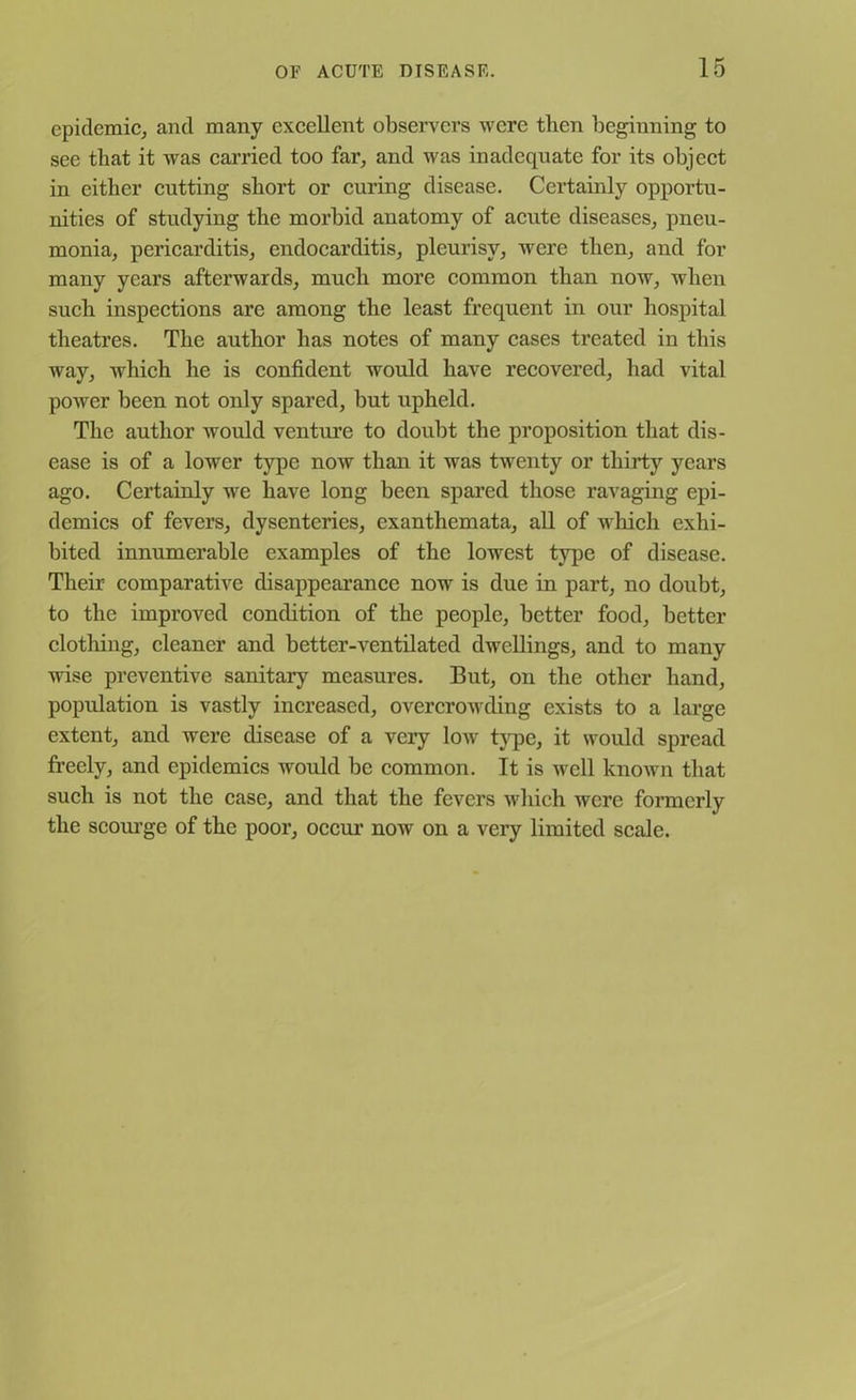 epidemic, and many excellent observers were then beginning to see that it was carried too far, and was inadequate for its object in either cutting short or curing disease. Certainly opportu- nities of studying the morbid anatomy of acute diseases, pneu- monia, pericarditis, endocarditis, pleurisy, were then, and for many years afterwards, much more common than now, when such inspections are among the least frequent in our hospital theatres. The author has notes of many cases treated in this way, which he is confident would have recovered, had vital power been not only spared, but upheld. The author would venture to doubt the proposition that dis- ease is of a lower type now than it was twenty or thirty years ago. Certainly we have long been spared those ravaging epi- demics of fevers, dysenteries, exanthemata, all of which exhi- bited innumerable examples of the lowest type of disease. Their comparative disappearance now is due in part, no doubt, to the improved condition of the people, better food, better clothing, cleaner and better-ventilated dwellings, and to many wise preventive sanitary measures. But, on the other hand, population is vastly increased, overcrowding exists to a large extent, and were disease of a very low type, it would spread freely, and epidemics would be common. It is well known that such is not the case, and that the fevers which were formerly the scourge of the poor, occur now on a very limited scale.