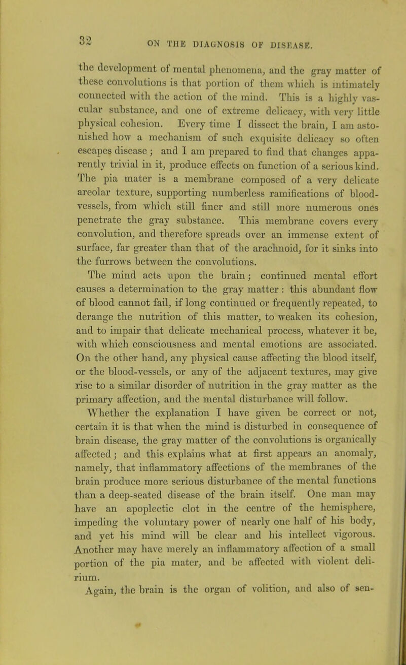 the development ol mental phenomena, and the gray matter of these convolutions is that portion of them which is intimately connected with the action of the mind. This is a highly vas- cular substance, and one of extreme delicacy, with very little physical cohesion. Every time I dissect the brain, I am asto- nished how a mechanism of such exquisite delicacy so often escapes disease; and 1 am prepared to find that changes appa- rently trivial in it, produce effects on function of a serious kind. The pia mater is a membrane composed of a very delicate areolar texture, supporting numberless ramifications of blood- vessels, from which still finer and still more numerous ones penetrate the gray substance. This membrane covers every convolution, and therefore spreads over an immense extent of surface, far greater than that of the arachnoid, for it sinks into the furrows between the convolutions. The mind acts upon the brain; continued mental effort causes a determination to the gray matter : this abundant flow of blood cannot fail, if long continued or frequently repeated, to derange the nutrition of this matter, to weaken its cohesion, and to impair that delicate mechanical process, whatever it be, with which consciousness and mental emotions are associated. On the other hand, any physical cause affecting the blood itself, or the blood-vessels, or any of the adjacent textures, may give rise to a similar disorder of nutrition in the gray matter as the primary affection, and the mental disturbance will follow. Whether the explanation I have given be correct or not, certain it is that when the mind is disturbed in consequence of brain disease, the gray matter of the convolutions is organically affected; and this explains what at first appears an anomaly, namely, that inflammatory affections of the membranes of the brain produce more serious disturbance of the mental functions than a deep-seated disease of the brain itself. One man may have an apoplectic clot in the centre of the hemisphere, impeding the voluntary power of nearly one half of his body, and yet his mind will be clear and his intellect vigorous. Another may have merely an inflammatory affection of a small portion of the pia mater, and be affected with violent deli- rium. Again, the brain is the organ of volition, and also of sen-