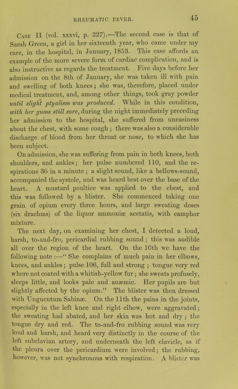 Case II (vol. xxxvi, p. 227).—The second case is that of Sarah Green, a girl in her sixteenth year, who came under my care, in the hospital, in January, 1853. This case affords an example of the more severe form of cardiac complication, and is also instructive as regards the treatment. Five days before her admission on the 8th of January, she was taken ill with pain and swelling of both knees; she was, therefore, placed under medical treatment, and, among other things, took gray powder until slight ptyalism was produced. While in this condition, with her gums still sore, during the night immediately preceding her admission to the hospital, she suffered from uneasiness about the chest, with some cough; there was also a considerable discharge of blood from her throat or nose, to which she has been subject. On admission, she was suffering from pain in both knees, both shoulders, and ankles; her pulse numbered 110, and the re- spirations 36 in a minute ; a slight sound, like a bellows-sound, accompanied the systole, and was heard best over the base of the heart. A mustard poultice was applied to the chest, and this was followed by a blister. She commenced taking one grain of opium every tlu’ee hours, and large sweating doses (six drachms) of the liquor ammonise acetatis, with camphor mixture. The next day, on examining her chest, I detected a loud, harsh, to-and-fro, pericardial rubbing sound ; this was audible all over the region of the heart. On the 10th we have the following note :—“ She complains of much pain in her elbows, knees, and ankles; pulse 106, full and strong ; tongue very red where not coated with a whitish-yellow fur; she sweats profusely, sleeps little, and looks pale and anaemic. Her pupils are but slightly affected by the opium.” The blister was then dressed with Unguentum Sabinae. On the lltli the pains in the joints, especially in the left knee and right elbow, were aggravated; the sweating had abated, and her skin was hot and dry; the tongue dry and red. The to-and-fro rubbing sound was very loud and harsh, and heard very distinctly in the course of the left subclavian artery, and underneath the left clavicle, as if the pleura over the pericardium were involved; the rubbing, however, was not synchronous with respiration. A blister was