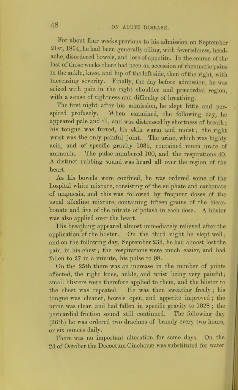 ON ACUTE DISEASE. 4 or about four weeks previous to his admission on September 21st, 1854, he had been generally ailing, with feverishness, head- ache, disordered bowels, and loss of appetite. In the course of the last of those weeks there had been an accession of rheumatic pains in the ankle, knee, and hip of the left side, then of the right, with increasing severity. Finally, the day before admission, he was seized with pain in the right shoulder and prsecordial region, with a sense of tightness and difficulty of breathing. The first night after his admission, he slept little and per- spired profusely. When examined, the following day, he appeared pale and ill, and was distressed by shortness of breath ; his tongue was furred, his skin warm and moist; the right wrist was the only painful joint. The urine, which was highly acid, and of specific gravity 1035, contained much urate of ammonia. The pulse numbered 100, and the respirations 40. A distinct rubbing sound was heard all over the region of the heart. As his bowels were confined, he was ordered some of the hospital white mixture, consisting of the sulphate and carbonate of magnesia, and this was followed by frequent doses of the usual alkaline mixture, containing fifteen grains of the bicar- bonate and five of the nitrate of potash in each dose. A blister was also applied over the heart. His breathing appeared almost immediately relieved after the application of the blister. On the third night he slept well; and on the following day, September 23d, he had almost lost the pain in his chest; the respirations were much easier, and had fallen to 27 in a minute, his pulse to 98. On the 25th there was an increase in the number of joints affected, the right knee, ankle, and wrist being very painful; small blisters were therefore applied to them, and the blister to the chest was repeated. He was then sweating freely; his tongue was cleaner, bowels open, and appetite improved; the urine was clear, and had fallen in specific gravity to 1028; the pericardial friction sound still continued. The following day (26th) he was ordered two drachms of brandy every two hours, or six ounces daily. There was no important alteration for some days. On the 2d of October the Decoctum Cinchonae was substituted for water