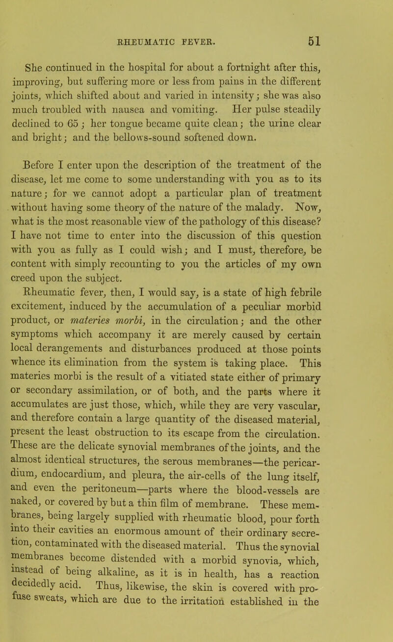 She continued in the hospital for about a fortnight after this, improving, but suffering moi’e or less from pains in the different joints, which shifted about and varied in intensity; she was also much troubled with nausea and vomiting. Her pulse steadily declined to 65 ; her tongue became quite clean; the urine clear and bright; and the bellows-sound softened down. Before I enter upon the description of the treatment of the disease, let me come to some understanding with you as to its nature; for we cannot adopt a particular plan of treatment without having some theory of the nature of the malady. Now, what is the most reasonable view of the pathology of this disease? I have not time to enter into the discussion of this question with you as fully as I could wish; and I must, therefore, be content with simply recounting to you the articles of my own creed upon the subject. Rheumatic fever, then, I would say, is a state of high febrile excitement, induced by the accumulation of a peculiar morbid product, or materies morbi, in the circulation; and the other symptoms which accompany it are merely caused by certain local derangements and disturbances produced at those points whence its elimination from the system is taking place. This materies morbi is the result of a vitiated state either of primary or secondary assimilation, or of both, and the parts where it accumulates are just those, which, while they are very vascular, and therefore contain a large quantity of the diseased material, present the least obstruction to its escape from the circulation. These are the delicate synovial membranes of the joints, and the almost identical structures, the serous membranes—the pericar- dium, endocardium, and pleura, the air-cells of the lung itself, and even the peritoneum—parts where the blood-vessels are naked, or covered by but a thin film of membrane. These mem- branes, being largely supplied with rheumatic blood, pom’ forth into their cavities an enormous amount of their ordinary secre- tion, contaminated with the diseased material. Thus the synovial membranes become distended with a morbid synovia, which, instead of being alkaline, as it is in health, has a reaction ecidedly acid. Thus, likewise, the skin is covered with pro- use sweats, which are due to the irritation established in the