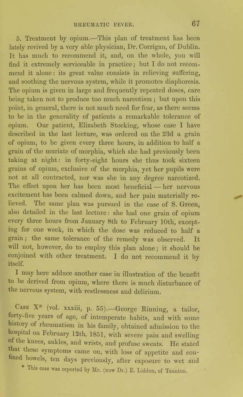 5. Treatment by opium.—This plan of treatment has been lately reeved by a very able physician, Dr. Corrigan, of Dublin. It has much to recommend it, and, on the whole, you will find it extremely serviceable in practice; but I do not recom- mend it alone: its great value consists in relieving suffering, and soothing the nervous system, while it promotes diaphoresis. The opium is given in large and frequently repeated doses, care being taken not to produce too much narcotism; but upon this point, in general, there is not much need for fear, as there seems to be in the generality of patients a remarkable tolerance of opium. Our patient, Elizabeth Stocking, whose case I have described in the last lecture, was ordered on the 23d a grain of opium, to be given every three hours, in addition to half a grain of the muriate of morphia, which she had previously been taking at night: in forty-eight hours she thus took sixteen grains of opium, exclusive of the morphia, yet her pupils were not at all contracted, nor was she in any degree narcotized. The effect upon her has been most beneficial — her nervous excitement has been calmed down, and her pain materially re- lieved. The same plan Avas pursued in the case of S. Green, also detailed in the last lecture: she had one grain of opium every three hours from January 8th to February 10th, except- ing for one week, in which the dose was reduced to half a grain; the same tolerance of the remedy was observed. It will not, however, do to employ this plan alone; it should be conjoined with other treatment. I do not recommend it by itself. I may here adduce another case in illustration of the benefit to be derived from opium, where there is much disturbance of the nervous system, with restlessness and delirium. Case X* (vol. xxxiii, p. 55).—George Rinning, a tailor, foity-five years of age, of intemperate habits, and with some histoiy of rheumatism in his family, obtained admission to the hospitcd on February 12th, 1851, with severe pain and swelling of the knees, ankles, and Avrists, and profuse sweats. He stated ttiat these symptoms came on, Avitli loss of appetite and con- ned boAAels, ten days previously, after exposure to Avet and * Tliis case was reported by Mr. (now Dr.) E. Liddon, of Taunton.