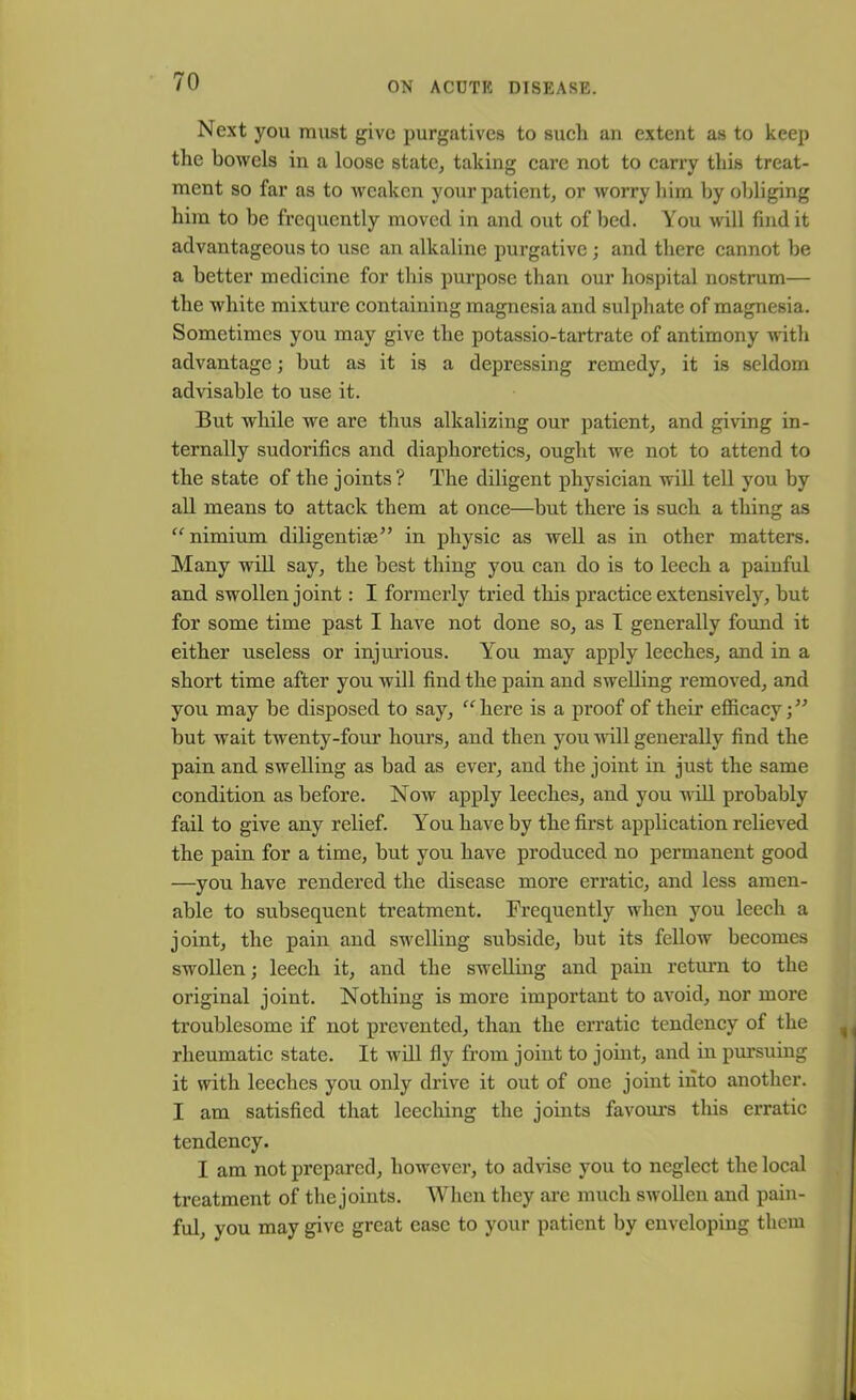 Next you must give purgatives to such an extent as to keep the bowels in a loose state, taking care not to carry this treat- ment so far as to weaken your patient, or worry him by obliging him to he frequently moved in and out of bed. You will find it advantageous to use an alkaline purgative; and there cannot be a better medicine for this purpose than our hospital nostrum— the white mixture containing magnesia and sulphate of magnesia. Sometimes you may give the potassio-tartrate of antimony with advantage; but as it is a depressing remedy, it is seldom advisable to use it. But while we are thus alkalizing our patient, and giving in- ternally sudorifics and diaphoretics, ought we not to attend to the state of the joints ? The diligent physician will tell you by all means to attack them at once—but there is such a thing as “ nimium diligentim” in physic as well as in other matters. Many will say, the best thing you can do is to leech a painful and swollen joint: I formerly tried this practice extensively, but for some time past I have not done so, as I generally found it either useless or injurious. You may apply leeches, and in a short time after you will find the pain and swelling removed, and you may be disposed to say, “here is a proof of their efficacy;” but wait twenty-four hours, and then you will generally find the pain and swelling as bad as ever, and the joint in just the same condition as before. Now apply leeches, and you will probably fail to give any relief. You have by the first application relieved the pain for a time, but you have produced no permanent good —you have rendered the disease more erratic, and less amen- able to subsequent treatment. Frequently when you leech a joint, the pain and swelling subside, but its fellow becomes swollen; leech it, and the swelling and pain return to the original joint. Nothing is more important to avoid, nor more troublesome if not prevented, than the erratic tendency of the rheumatic state. It will fly from joint to joint, and in pursuing it with leeches you only drive it out of one joint into another. I am satisfied that leeching the joints favours this erratic tendency. I am not prepared, however, to advise you to neglect the local treatment of the joints. When they are much swollen and pain- ful, you may give great ease to your patient by enveloping them